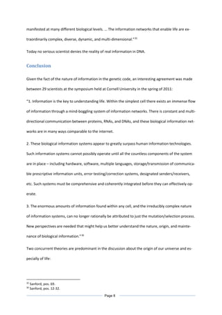 manifested at many different biological levels. … The information networks that enable life are ex-
traordinarily complex, diverse, dynamic, and multi-dimensional.”35
Today no serious scientist denies the reality of real information in DNA.
Conclusion
Given the fact of the nature of information in the genetic code, an interesting agreement was made
between 29 scientists at the symposium held at Cornell University in the spring of 2011:
“1. Information is the key to understanding life. Within the simplest cell there exists an immense flow
of information through a mind-boggling system of information networks. There is constant and multi-
directional communication between proteins, RNAs, and DNAs, and these biological information net-
works are in many ways comparable to the internet.
2. These biological information systems appear to greatly surpass human information technologies.
Such information systems cannot possibly operate until all the countless components of the system
are in place – including hardware, software, multiple languages, storage/transmission of communica-
ble prescriptive information units, error testing/correction systems, designated senders/receivers,
etc. Such systems must be comprehensive and coherently integrated before they can effectively op-
erate.
3. The enormous amounts of information found within any cell, and the irreducibly complex nature
of information systems, can no longer rationally be attributed to just the mutation/selection process.
New perspectives are needed that might help us better understand the nature, origin, and mainte-
nance of biological information.”36
Two concurrent theories are predominant in the discussion about the origin of our universe and es-
pecially of life:
35
Sanford, pos. 69.
36
Sanford, pos. 12-32.
Page 8
 