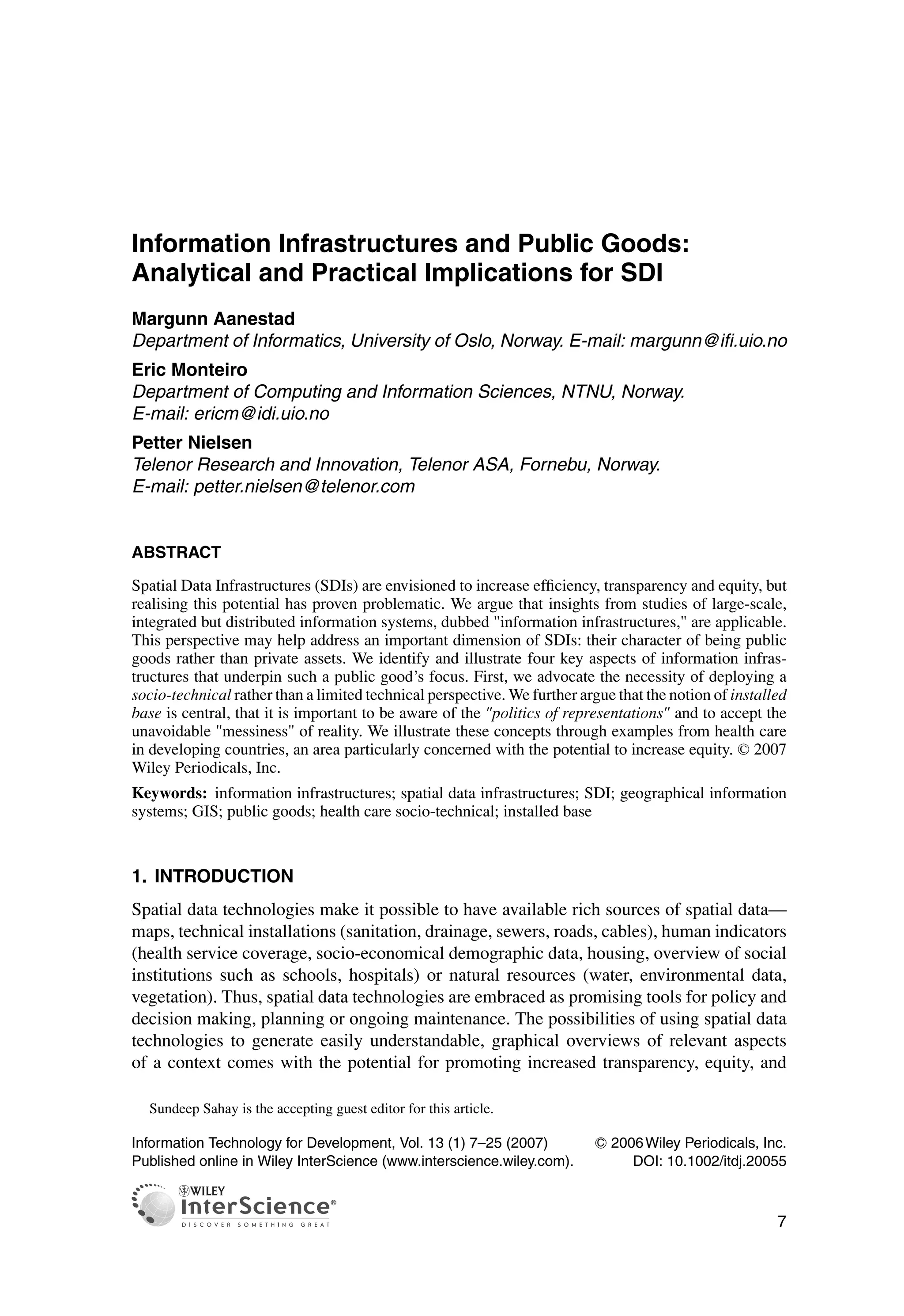Information Infrastructures and Public Goods:
Analytical and Practical Implications for SDI
Margunn Aanestad
Department of Informatics, University of Oslo, Norway. E-mail: margunn@ifi.uio.no
Eric Monteiro
Department of Computing and Information Sciences, NTNU, Norway.
E-mail: ericm@idi.uio.no
Petter Nielsen
Telenor Research and Innovation, Telenor ASA, Fornebu, Norway.
E-mail: petter.nielsen@telenor.com
ABSTRACT
Spatial Data Infrastructures (SDIs) are envisioned to increase efficiency, transparency and equity, but
realising this potential has proven problematic. We argue that insights from studies of large-scale,
integrated but distributed information systems, dubbed "information infrastructures," are applicable.
This perspective may help address an important dimension of SDIs: their character of being public
goods rather than private assets. We identify and illustrate four key aspects of information infras-
tructures that underpin such a public good’s focus. First, we advocate the necessity of deploying a
socio-technical rather than a limited technical perspective. We further argue that the notion of installed
base is central, that it is important to be aware of the "politics of representations" and to accept the
unavoidable "messiness" of reality. We illustrate these concepts through examples from health care
in developing countries, an area particularly concerned with the potential to increase equity. C
 2007
Wiley Periodicals, Inc.
Keywords: information infrastructures; spatial data infrastructures; SDI; geographical information
systems; GIS; public goods; health care socio-technical; installed base
1. INTRODUCTION
Spatial data technologies make it possible to have available rich sources of spatial data—
maps, technical installations (sanitation, drainage, sewers, roads, cables), human indicators
(health service coverage, socio-economical demographic data, housing, overview of social
institutions such as schools, hospitals) or natural resources (water, environmental data,
vegetation). Thus, spatial data technologies are embraced as promising tools for policy and
decision making, planning or ongoing maintenance. The possibilities of using spatial data
technologies to generate easily understandable, graphical overviews of relevant aspects
of a context comes with the potential for promoting increased transparency, equity, and
Sundeep Sahay is the accepting guest editor for this article.
Information Technology for Development, Vol. 13 (1) 7–25 (2007) C
 2006Wiley Periodicals, Inc.
Published online in Wiley InterScience (www.interscience.wiley.com). DOI: 10.1002/itdj.20055
7
 