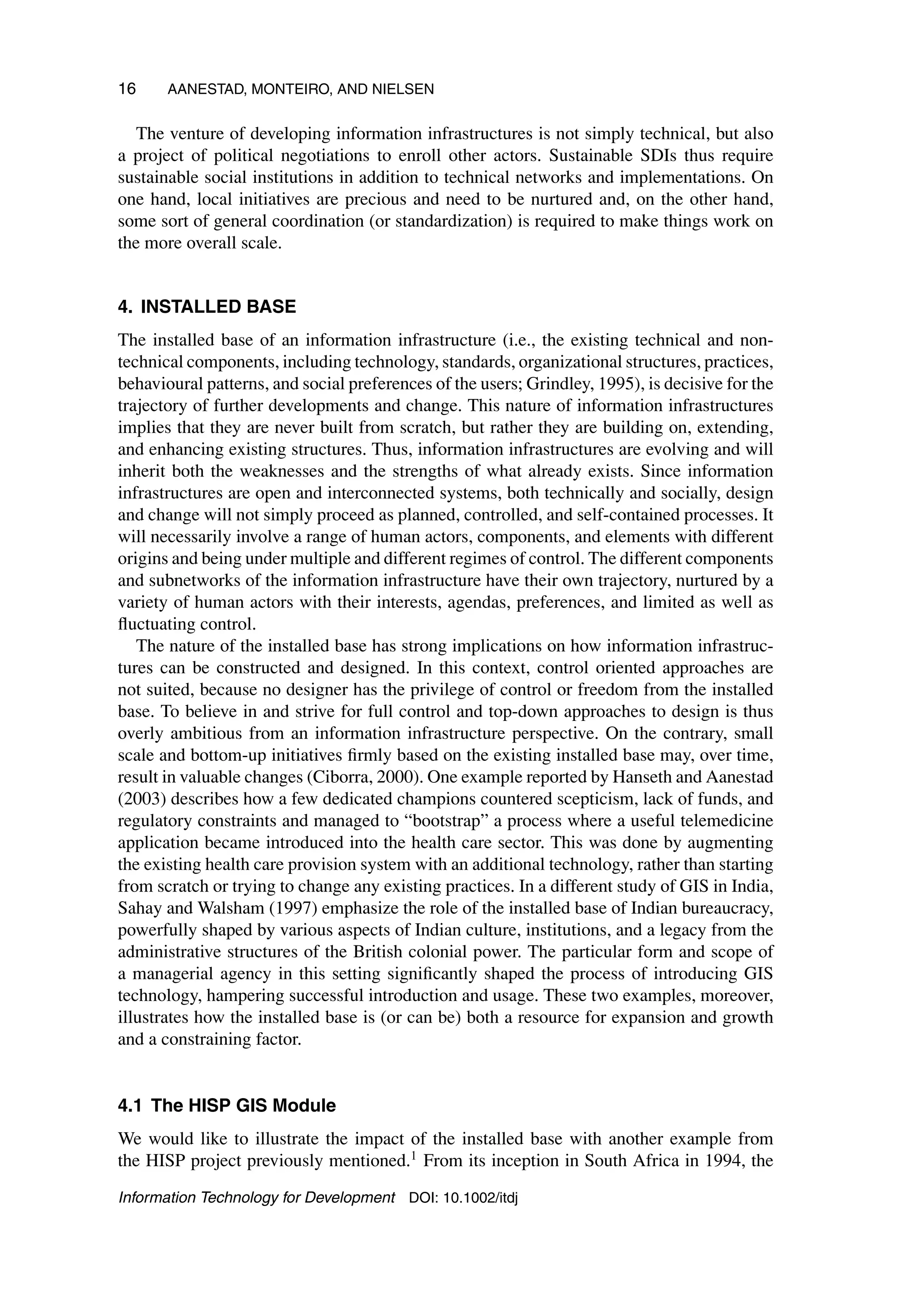16 AANESTAD, MONTEIRO, AND NIELSEN
The venture of developing information infrastructures is not simply technical, but also
a project of political negotiations to enroll other actors. Sustainable SDIs thus require
sustainable social institutions in addition to technical networks and implementations. On
one hand, local initiatives are precious and need to be nurtured and, on the other hand,
some sort of general coordination (or standardization) is required to make things work on
the more overall scale.
4. INSTALLED BASE
The installed base of an information infrastructure (i.e., the existing technical and non-
technical components, including technology, standards, organizational structures, practices,
behavioural patterns, and social preferences of the users; Grindley, 1995), is decisive for the
trajectory of further developments and change. This nature of information infrastructures
implies that they are never built from scratch, but rather they are building on, extending,
and enhancing existing structures. Thus, information infrastructures are evolving and will
inherit both the weaknesses and the strengths of what already exists. Since information
infrastructures are open and interconnected systems, both technically and socially, design
and change will not simply proceed as planned, controlled, and self-contained processes. It
will necessarily involve a range of human actors, components, and elements with different
origins and being under multiple and different regimes of control. The different components
and subnetworks of the information infrastructure have their own trajectory, nurtured by a
variety of human actors with their interests, agendas, preferences, and limited as well as
fluctuating control.
The nature of the installed base has strong implications on how information infrastruc-
tures can be constructed and designed. In this context, control oriented approaches are
not suited, because no designer has the privilege of control or freedom from the installed
base. To believe in and strive for full control and top-down approaches to design is thus
overly ambitious from an information infrastructure perspective. On the contrary, small
scale and bottom-up initiatives firmly based on the existing installed base may, over time,
result in valuable changes (Ciborra, 2000). One example reported by Hanseth and Aanestad
(2003) describes how a few dedicated champions countered scepticism, lack of funds, and
regulatory constraints and managed to “bootstrap” a process where a useful telemedicine
application became introduced into the health care sector. This was done by augmenting
the existing health care provision system with an additional technology, rather than starting
from scratch or trying to change any existing practices. In a different study of GIS in India,
Sahay and Walsham (1997) emphasize the role of the installed base of Indian bureaucracy,
powerfully shaped by various aspects of Indian culture, institutions, and a legacy from the
administrative structures of the British colonial power. The particular form and scope of
a managerial agency in this setting significantly shaped the process of introducing GIS
technology, hampering successful introduction and usage. These two examples, moreover,
illustrates how the installed base is (or can be) both a resource for expansion and growth
and a constraining factor.
4.1 The HISP GIS Module
We would like to illustrate the impact of the installed base with another example from
the HISP project previously mentioned.1
From its inception in South Africa in 1994, the
Information Technology for Development DOI: 10.1002/itdj
 