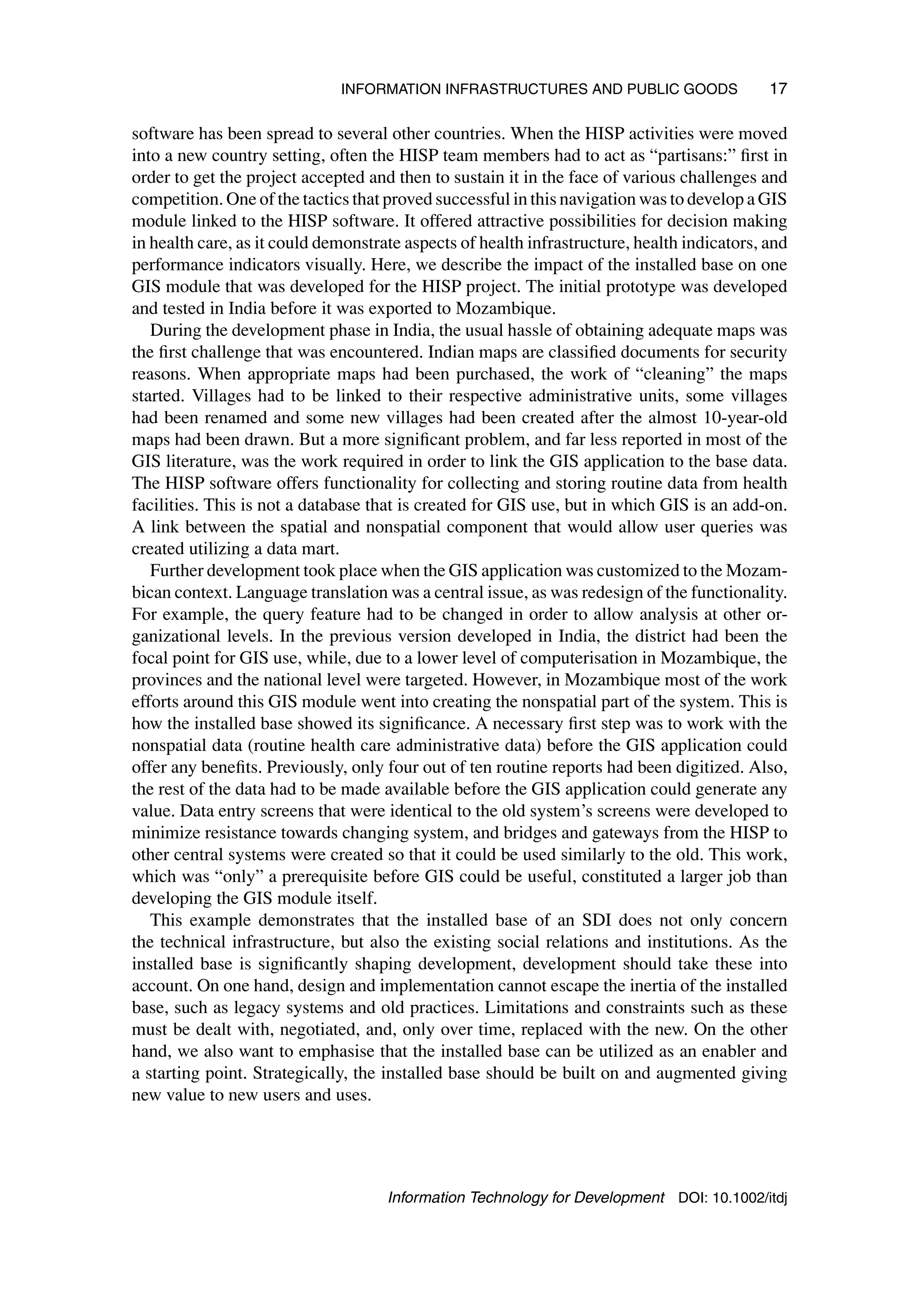 INFORMATION INFRASTRUCTURES AND PUBLIC GOODS 17
software has been spread to several other countries. When the HISP activities were moved
into a new country setting, often the HISP team members had to act as “partisans:” first in
order to get the project accepted and then to sustain it in the face of various challenges and
competition. One of the tactics that proved successful in this navigation was to develop a GIS
module linked to the HISP software. It offered attractive possibilities for decision making
in health care, as it could demonstrate aspects of health infrastructure, health indicators, and
performance indicators visually. Here, we describe the impact of the installed base on one
GIS module that was developed for the HISP project. The initial prototype was developed
and tested in India before it was exported to Mozambique.
During the development phase in India, the usual hassle of obtaining adequate maps was
the first challenge that was encountered. Indian maps are classified documents for security
reasons. When appropriate maps had been purchased, the work of “cleaning” the maps
started. Villages had to be linked to their respective administrative units, some villages
had been renamed and some new villages had been created after the almost 10-year-old
maps had been drawn. But a more significant problem, and far less reported in most of the
GIS literature, was the work required in order to link the GIS application to the base data.
The HISP software offers functionality for collecting and storing routine data from health
facilities. This is not a database that is created for GIS use, but in which GIS is an add-on.
A link between the spatial and nonspatial component that would allow user queries was
created utilizing a data mart.
Further development took place when the GIS application was customized to the Mozam-
bican context. Language translation was a central issue, as was redesign of the functionality.
For example, the query feature had to be changed in order to allow analysis at other or-
ganizational levels. In the previous version developed in India, the district had been the
focal point for GIS use, while, due to a lower level of computerisation in Mozambique, the
provinces and the national level were targeted. However, in Mozambique most of the work
efforts around this GIS module went into creating the nonspatial part of the system. This is
how the installed base showed its significance. A necessary first step was to work with the
nonspatial data (routine health care administrative data) before the GIS application could
offer any benefits. Previously, only four out of ten routine reports had been digitized. Also,
the rest of the data had to be made available before the GIS application could generate any
value. Data entry screens that were identical to the old system’s screens were developed to
minimize resistance towards changing system, and bridges and gateways from the HISP to
other central systems were created so that it could be used similarly to the old. This work,
which was “only” a prerequisite before GIS could be useful, constituted a larger job than
developing the GIS module itself.
This example demonstrates that the installed base of an SDI does not only concern
the technical infrastructure, but also the existing social relations and institutions. As the
installed base is significantly shaping development, development should take these into
account. On one hand, design and implementation cannot escape the inertia of the installed
base, such as legacy systems and old practices. Limitations and constraints such as these
must be dealt with, negotiated, and, only over time, replaced with the new. On the other
hand, we also want to emphasise that the installed base can be utilized as an enabler and
a starting point. Strategically, the installed base should be built on and augmented giving
new value to new users and uses.
Information Technology for Development DOI: 10.1002/itdj
 