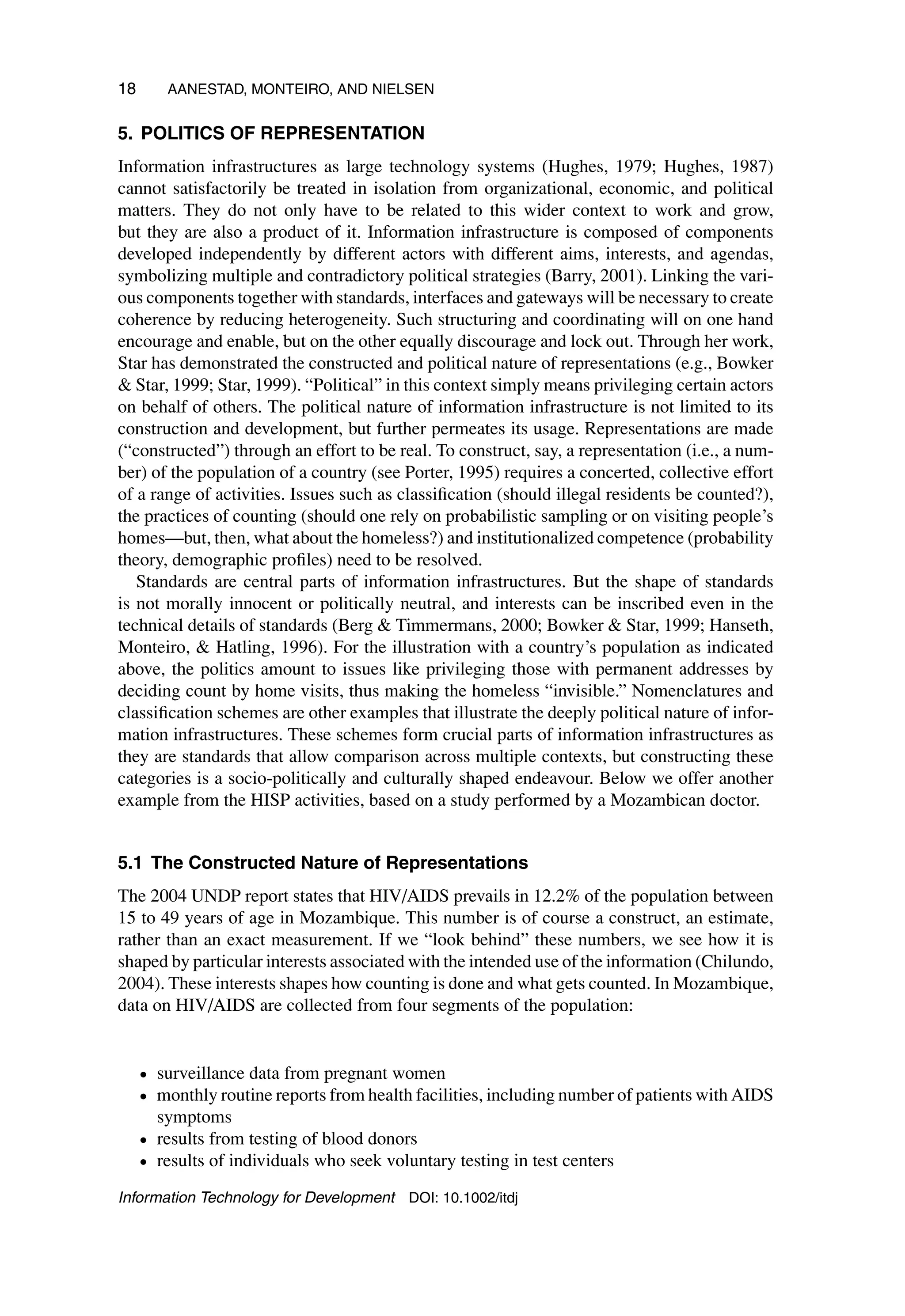 18 AANESTAD, MONTEIRO, AND NIELSEN
5. POLITICS OF REPRESENTATION
Information infrastructures as large technology systems (Hughes, 1979; Hughes, 1987)
cannot satisfactorily be treated in isolation from organizational, economic, and political
matters. They do not only have to be related to this wider context to work and grow,
but they are also a product of it. Information infrastructure is composed of components
developed independently by different actors with different aims, interests, and agendas,
symbolizing multiple and contradictory political strategies (Barry, 2001). Linking the vari-
ous components together with standards, interfaces and gateways will be necessary to create
coherence by reducing heterogeneity. Such structuring and coordinating will on one hand
encourage and enable, but on the other equally discourage and lock out. Through her work,
Star has demonstrated the constructed and political nature of representations (e.g., Bowker
 Star, 1999; Star, 1999). “Political” in this context simply means privileging certain actors
on behalf of others. The political nature of information infrastructure is not limited to its
construction and development, but further permeates its usage. Representations are made
(“constructed”) through an effort to be real. To construct, say, a representation (i.e., a num-
ber) of the population of a country (see Porter, 1995) requires a concerted, collective effort
of a range of activities. Issues such as classification (should illegal residents be counted?),
the practices of counting (should one rely on probabilistic sampling or on visiting people’s
homes—but, then, what about the homeless?) and institutionalized competence (probability
theory, demographic profiles) need to be resolved.
Standards are central parts of information infrastructures. But the shape of standards
is not morally innocent or politically neutral, and interests can be inscribed even in the
technical details of standards (Berg  Timmermans, 2000; Bowker  Star, 1999; Hanseth,
Monteiro,  Hatling, 1996). For the illustration with a country’s population as indicated
above, the politics amount to issues like privileging those with permanent addresses by
deciding count by home visits, thus making the homeless “invisible.” Nomenclatures and
classification schemes are other examples that illustrate the deeply political nature of infor-
mation infrastructures. These schemes form crucial parts of information infrastructures as
they are standards that allow comparison across multiple contexts, but constructing these
categories is a socio-politically and culturally shaped endeavour. Below we offer another
example from the HISP activities, based on a study performed by a Mozambican doctor.
5.1 The Constructed Nature of Representations
The 2004 UNDP report states that HIV/AIDS prevails in 12.2% of the population between
15 to 49 years of age in Mozambique. This number is of course a construct, an estimate,
rather than an exact measurement. If we “look behind” these numbers, we see how it is
shaped by particular interests associated with the intended use of the information (Chilundo,
2004). These interests shapes how counting is done and what gets counted. In Mozambique,
data on HIV/AIDS are collected from four segments of the population:
• surveillance data from pregnant women
• monthly routine reports from health facilities, including number of patients with AIDS
symptoms
• results from testing of blood donors
• results of individuals who seek voluntary testing in test centers
Information Technology for Development DOI: 10.1002/itdj
 