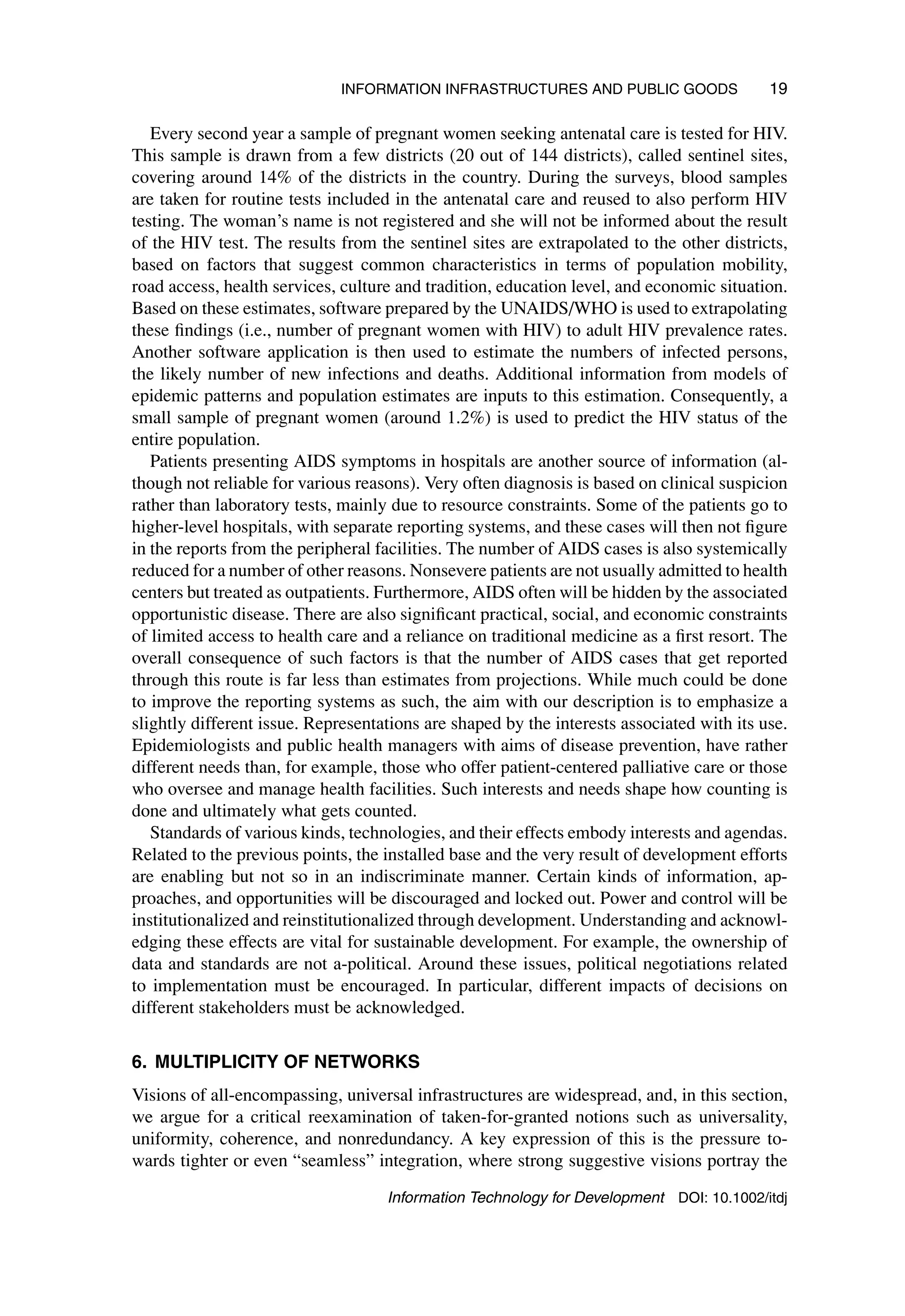 INFORMATION INFRASTRUCTURES AND PUBLIC GOODS 19
Every second year a sample of pregnant women seeking antenatal care is tested for HIV.
This sample is drawn from a few districts (20 out of 144 districts), called sentinel sites,
covering around 14% of the districts in the country. During the surveys, blood samples
are taken for routine tests included in the antenatal care and reused to also perform HIV
testing. The woman’s name is not registered and she will not be informed about the result
of the HIV test. The results from the sentinel sites are extrapolated to the other districts,
based on factors that suggest common characteristics in terms of population mobility,
road access, health services, culture and tradition, education level, and economic situation.
Based on these estimates, software prepared by the UNAIDS/WHO is used to extrapolating
these findings (i.e., number of pregnant women with HIV) to adult HIV prevalence rates.
Another software application is then used to estimate the numbers of infected persons,
the likely number of new infections and deaths. Additional information from models of
epidemic patterns and population estimates are inputs to this estimation. Consequently, a
small sample of pregnant women (around 1.2%) is used to predict the HIV status of the
entire population.
Patients presenting AIDS symptoms in hospitals are another source of information (al-
though not reliable for various reasons). Very often diagnosis is based on clinical suspicion
rather than laboratory tests, mainly due to resource constraints. Some of the patients go to
higher-level hospitals, with separate reporting systems, and these cases will then not figure
in the reports from the peripheral facilities. The number of AIDS cases is also systemically
reduced for a number of other reasons. Nonsevere patients are not usually admitted to health
centers but treated as outpatients. Furthermore, AIDS often will be hidden by the associated
opportunistic disease. There are also significant practical, social, and economic constraints
of limited access to health care and a reliance on traditional medicine as a first resort. The
overall consequence of such factors is that the number of AIDS cases that get reported
through this route is far less than estimates from projections. While much could be done
to improve the reporting systems as such, the aim with our description is to emphasize a
slightly different issue. Representations are shaped by the interests associated with its use.
Epidemiologists and public health managers with aims of disease prevention, have rather
different needs than, for example, those who offer patient-centered palliative care or those
who oversee and manage health facilities. Such interests and needs shape how counting is
done and ultimately what gets counted.
Standards of various kinds, technologies, and their effects embody interests and agendas.
Related to the previous points, the installed base and the very result of development efforts
are enabling but not so in an indiscriminate manner. Certain kinds of information, ap-
proaches, and opportunities will be discouraged and locked out. Power and control will be
institutionalized and reinstitutionalized through development. Understanding and acknowl-
edging these effects are vital for sustainable development. For example, the ownership of
data and standards are not a-political. Around these issues, political negotiations related
to implementation must be encouraged. In particular, different impacts of decisions on
different stakeholders must be acknowledged.
6. MULTIPLICITY OF NETWORKS
Visions of all-encompassing, universal infrastructures are widespread, and, in this section,
we argue for a critical reexamination of taken-for-granted notions such as universality,
uniformity, coherence, and nonredundancy. A key expression of this is the pressure to-
wards tighter or even “seamless” integration, where strong suggestive visions portray the
Information Technology for Development DOI: 10.1002/itdj
 