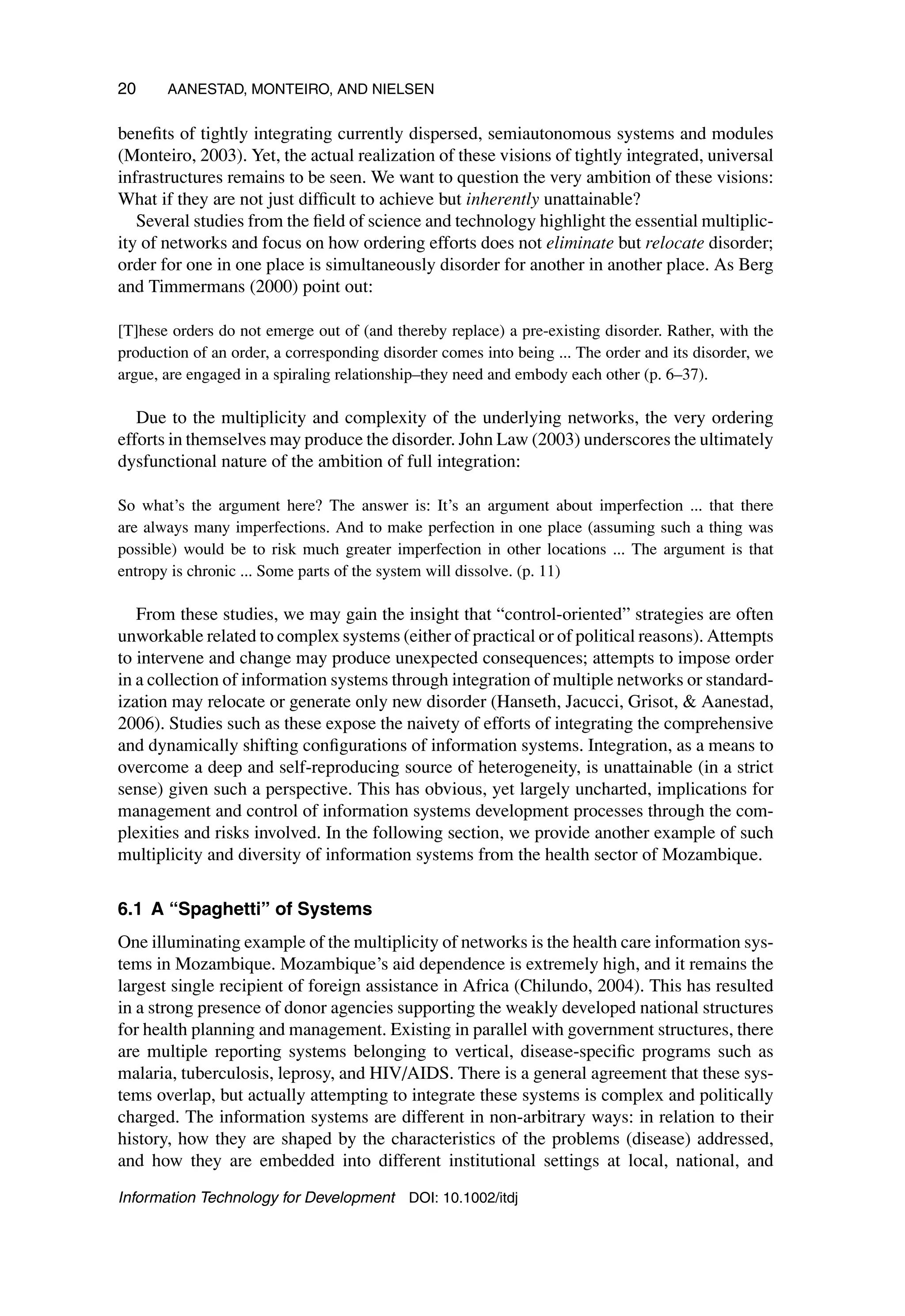 20 AANESTAD, MONTEIRO, AND NIELSEN
benefits of tightly integrating currently dispersed, semiautonomous systems and modules
(Monteiro, 2003). Yet, the actual realization of these visions of tightly integrated, universal
infrastructures remains to be seen. We want to question the very ambition of these visions:
What if they are not just difficult to achieve but inherently unattainable?
Several studies from the field of science and technology highlight the essential multiplic-
ity of networks and focus on how ordering efforts does not eliminate but relocate disorder;
order for one in one place is simultaneously disorder for another in another place. As Berg
and Timmermans (2000) point out:
[T]hese orders do not emerge out of (and thereby replace) a pre-existing disorder. Rather, with the
production of an order, a corresponding disorder comes into being ... The order and its disorder, we
argue, are engaged in a spiraling relationship–they need and embody each other (p. 6–37).
Due to the multiplicity and complexity of the underlying networks, the very ordering
efforts in themselves may produce the disorder. John Law (2003) underscores the ultimately
dysfunctional nature of the ambition of full integration:
So what’s the argument here? The answer is: It’s an argument about imperfection ... that there
are always many imperfections. And to make perfection in one place (assuming such a thing was
possible) would be to risk much greater imperfection in other locations ... The argument is that
entropy is chronic ... Some parts of the system will dissolve. (p. 11)
From these studies, we may gain the insight that “control-oriented” strategies are often
unworkable related to complex systems (either of practical or of political reasons). Attempts
to intervene and change may produce unexpected consequences; attempts to impose order
in a collection of information systems through integration of multiple networks or standard-
ization may relocate or generate only new disorder (Hanseth, Jacucci, Grisot,  Aanestad,
2006). Studies such as these expose the naivety of efforts of integrating the comprehensive
and dynamically shifting configurations of information systems. Integration, as a means to
overcome a deep and self-reproducing source of heterogeneity, is unattainable (in a strict
sense) given such a perspective. This has obvious, yet largely uncharted, implications for
management and control of information systems development processes through the com-
plexities and risks involved. In the following section, we provide another example of such
multiplicity and diversity of information systems from the health sector of Mozambique.
6.1 A “Spaghetti” of Systems
One illuminating example of the multiplicity of networks is the health care information sys-
tems in Mozambique. Mozambique’s aid dependence is extremely high, and it remains the
largest single recipient of foreign assistance in Africa (Chilundo, 2004). This has resulted
in a strong presence of donor agencies supporting the weakly developed national structures
for health planning and management. Existing in parallel with government structures, there
are multiple reporting systems belonging to vertical, disease-specific programs such as
malaria, tuberculosis, leprosy, and HIV/AIDS. There is a general agreement that these sys-
tems overlap, but actually attempting to integrate these systems is complex and politically
charged. The information systems are different in non-arbitrary ways: in relation to their
history, how they are shaped by the characteristics of the problems (disease) addressed,
and how they are embedded into different institutional settings at local, national, and
Information Technology for Development DOI: 10.1002/itdj
 