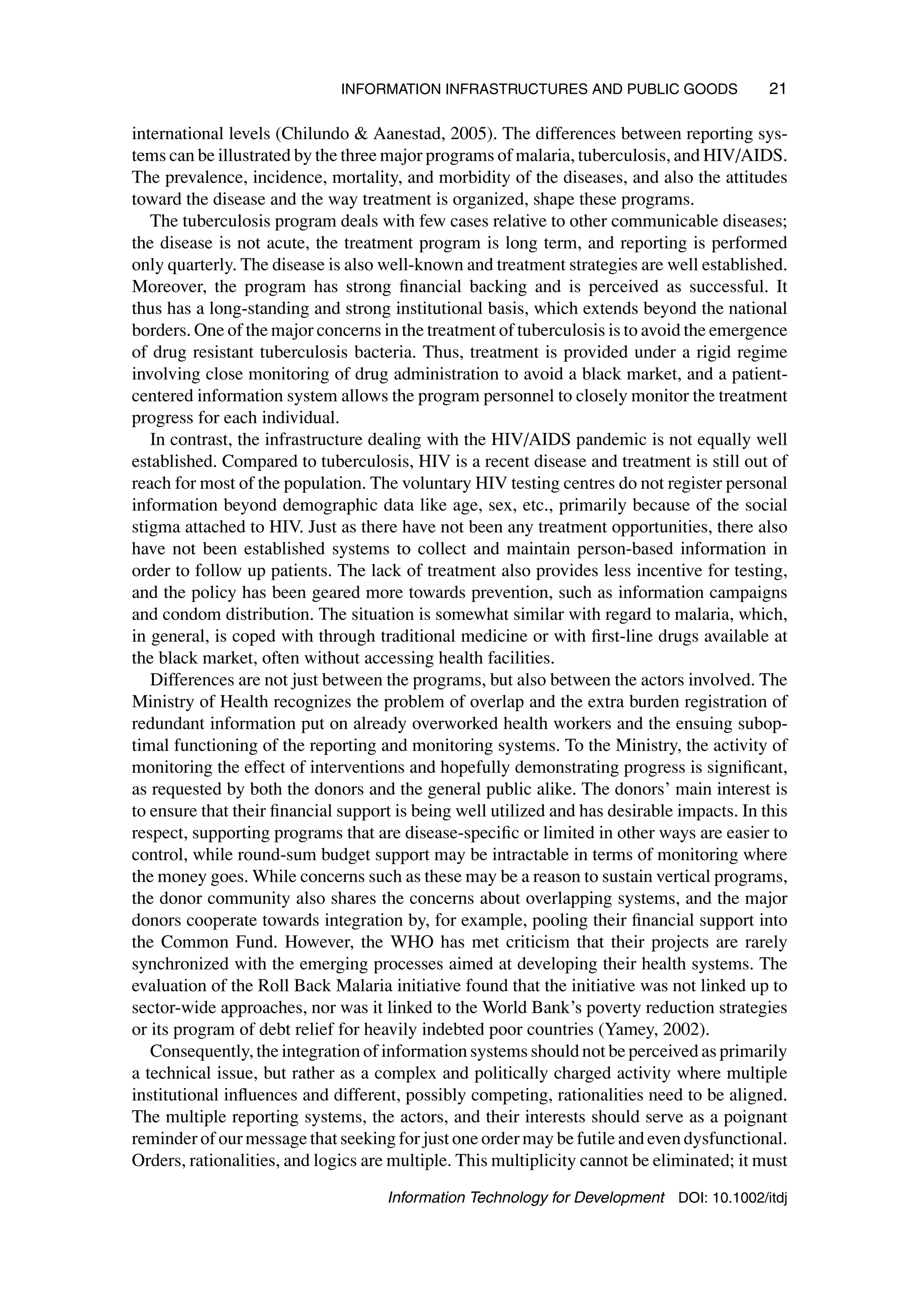 INFORMATION INFRASTRUCTURES AND PUBLIC GOODS 21
international levels (Chilundo  Aanestad, 2005). The differences between reporting sys-
tems can be illustrated by the three major programs of malaria, tuberculosis, and HIV/AIDS.
The prevalence, incidence, mortality, and morbidity of the diseases, and also the attitudes
toward the disease and the way treatment is organized, shape these programs.
The tuberculosis program deals with few cases relative to other communicable diseases;
the disease is not acute, the treatment program is long term, and reporting is performed
only quarterly. The disease is also well-known and treatment strategies are well established.
Moreover, the program has strong financial backing and is perceived as successful. It
thus has a long-standing and strong institutional basis, which extends beyond the national
borders. One of the major concerns in the treatment of tuberculosis is to avoid the emergence
of drug resistant tuberculosis bacteria. Thus, treatment is provided under a rigid regime
involving close monitoring of drug administration to avoid a black market, and a patient-
centered information system allows the program personnel to closely monitor the treatment
progress for each individual.
In contrast, the infrastructure dealing with the HIV/AIDS pandemic is not equally well
established. Compared to tuberculosis, HIV is a recent disease and treatment is still out of
reach for most of the population. The voluntary HIV testing centres do not register personal
information beyond demographic data like age, sex, etc., primarily because of the social
stigma attached to HIV. Just as there have not been any treatment opportunities, there also
have not been established systems to collect and maintain person-based information in
order to follow up patients. The lack of treatment also provides less incentive for testing,
and the policy has been geared more towards prevention, such as information campaigns
and condom distribution. The situation is somewhat similar with regard to malaria, which,
in general, is coped with through traditional medicine or with first-line drugs available at
the black market, often without accessing health facilities.
Differences are not just between the programs, but also between the actors involved. The
Ministry of Health recognizes the problem of overlap and the extra burden registration of
redundant information put on already overworked health workers and the ensuing subop-
timal functioning of the reporting and monitoring systems. To the Ministry, the activity of
monitoring the effect of interventions and hopefully demonstrating progress is significant,
as requested by both the donors and the general public alike. The donors’ main interest is
to ensure that their financial support is being well utilized and has desirable impacts. In this
respect, supporting programs that are disease-specific or limited in other ways are easier to
control, while round-sum budget support may be intractable in terms of monitoring where
the money goes. While concerns such as these may be a reason to sustain vertical programs,
the donor community also shares the concerns about overlapping systems, and the major
donors cooperate towards integration by, for example, pooling their financial support into
the Common Fund. However, the WHO has met criticism that their projects are rarely
synchronized with the emerging processes aimed at developing their health systems. The
evaluation of the Roll Back Malaria initiative found that the initiative was not linked up to
sector-wide approaches, nor was it linked to the World Bank’s poverty reduction strategies
or its program of debt relief for heavily indebted poor countries (Yamey, 2002).
Consequently, the integration of information systems should not be perceived as primarily
a technical issue, but rather as a complex and politically charged activity where multiple
institutional influences and different, possibly competing, rationalities need to be aligned.
The multiple reporting systems, the actors, and their interests should serve as a poignant
reminder of our message that seeking for just one order may be futile and even dysfunctional.
Orders, rationalities, and logics are multiple. This multiplicity cannot be eliminated; it must
Information Technology for Development DOI: 10.1002/itdj
 