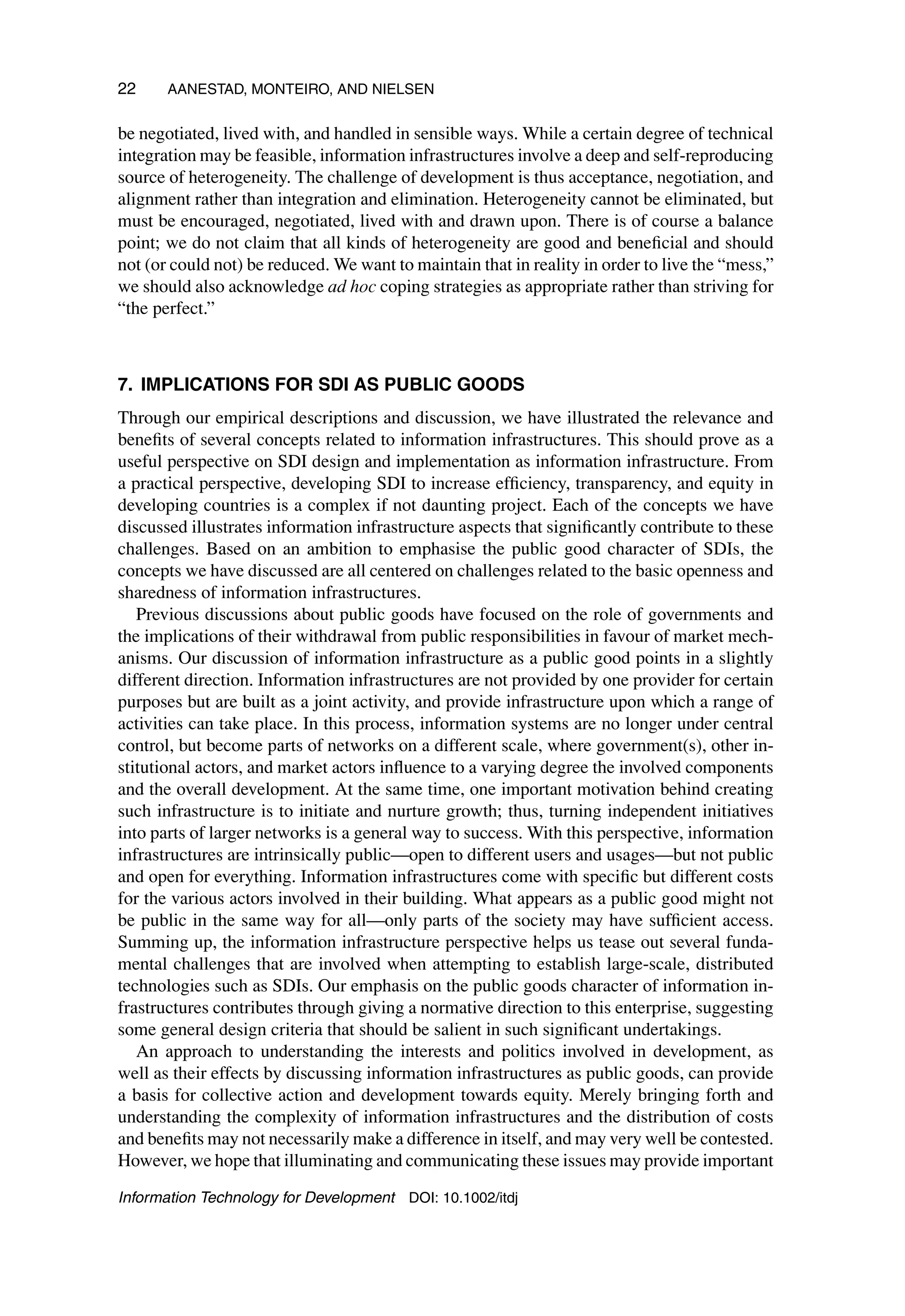 22 AANESTAD, MONTEIRO, AND NIELSEN
be negotiated, lived with, and handled in sensible ways. While a certain degree of technical
integration may be feasible, information infrastructures involve a deep and self-reproducing
source of heterogeneity. The challenge of development is thus acceptance, negotiation, and
alignment rather than integration and elimination. Heterogeneity cannot be eliminated, but
must be encouraged, negotiated, lived with and drawn upon. There is of course a balance
point; we do not claim that all kinds of heterogeneity are good and beneficial and should
not (or could not) be reduced. We want to maintain that in reality in order to live the “mess,”
we should also acknowledge ad hoc coping strategies as appropriate rather than striving for
“the perfect.”
7. IMPLICATIONS FOR SDI AS PUBLIC GOODS
Through our empirical descriptions and discussion, we have illustrated the relevance and
benefits of several concepts related to information infrastructures. This should prove as a
useful perspective on SDI design and implementation as information infrastructure. From
a practical perspective, developing SDI to increase efficiency, transparency, and equity in
developing countries is a complex if not daunting project. Each of the concepts we have
discussed illustrates information infrastructure aspects that significantly contribute to these
challenges. Based on an ambition to emphasise the public good character of SDIs, the
concepts we have discussed are all centered on challenges related to the basic openness and
sharedness of information infrastructures.
Previous discussions about public goods have focused on the role of governments and
the implications of their withdrawal from public responsibilities in favour of market mech-
anisms. Our discussion of information infrastructure as a public good points in a slightly
different direction. Information infrastructures are not provided by one provider for certain
purposes but are built as a joint activity, and provide infrastructure upon which a range of
activities can take place. In this process, information systems are no longer under central
control, but become parts of networks on a different scale, where government(s), other in-
stitutional actors, and market actors influence to a varying degree the involved components
and the overall development. At the same time, one important motivation behind creating
such infrastructure is to initiate and nurture growth; thus, turning independent initiatives
into parts of larger networks is a general way to success. With this perspective, information
infrastructures are intrinsically public—open to different users and usages—but not public
and open for everything. Information infrastructures come with specific but different costs
for the various actors involved in their building. What appears as a public good might not
be public in the same way for all—only parts of the society may have sufficient access.
Summing up, the information infrastructure perspective helps us tease out several funda-
mental challenges that are involved when attempting to establish large-scale, distributed
technologies such as SDIs. Our emphasis on the public goods character of information in-
frastructures contributes through giving a normative direction to this enterprise, suggesting
some general design criteria that should be salient in such significant undertakings.
An approach to understanding the interests and politics involved in development, as
well as their effects by discussing information infrastructures as public goods, can provide
a basis for collective action and development towards equity. Merely bringing forth and
understanding the complexity of information infrastructures and the distribution of costs
and benefits may not necessarily make a difference in itself, and may very well be contested.
However, we hope that illuminating and communicating these issues may provide important
Information Technology for Development DOI: 10.1002/itdj
 