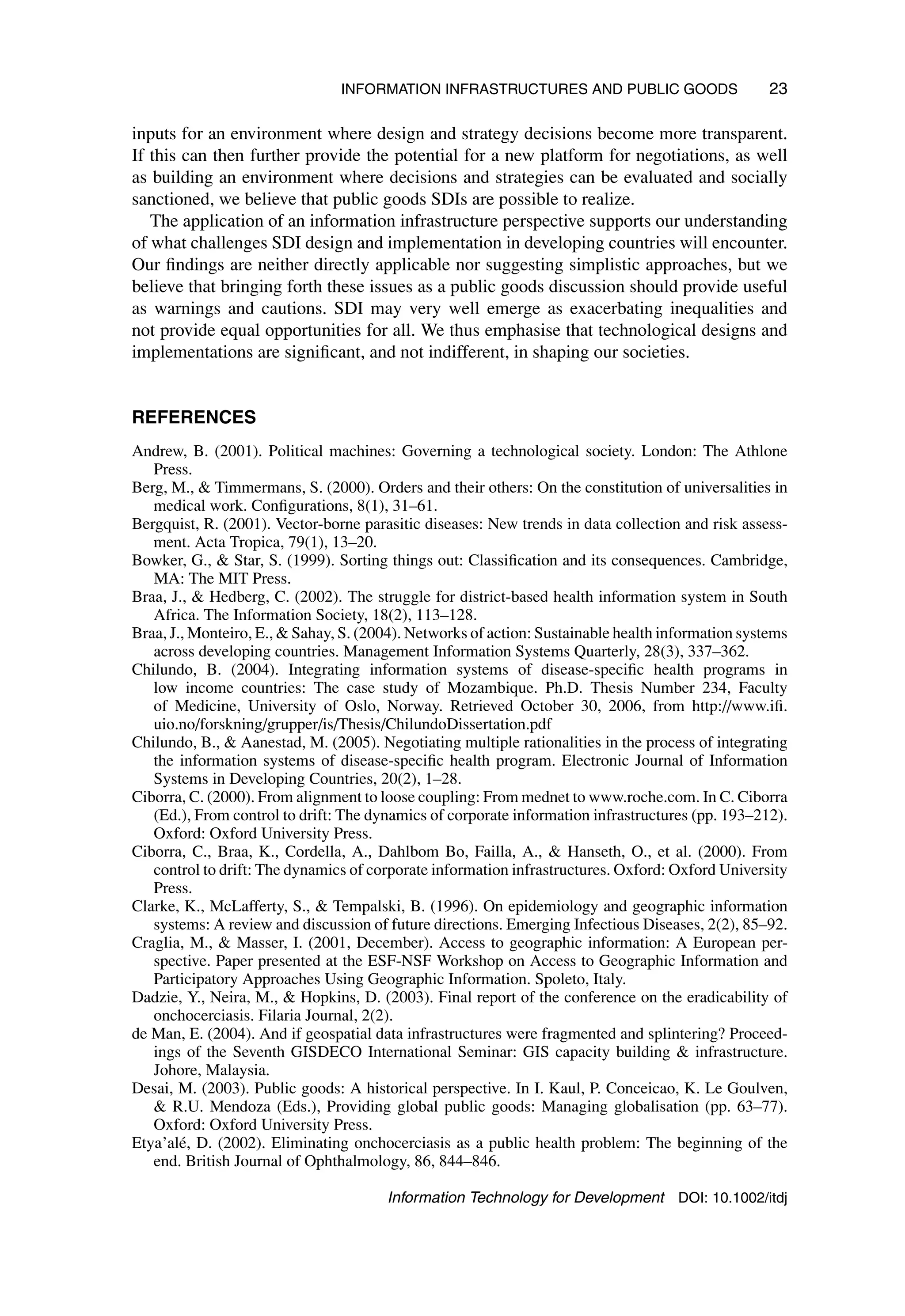 INFORMATION INFRASTRUCTURES AND PUBLIC GOODS 23
inputs for an environment where design and strategy decisions become more transparent.
If this can then further provide the potential for a new platform for negotiations, as well
as building an environment where decisions and strategies can be evaluated and socially
sanctioned, we believe that public goods SDIs are possible to realize.
The application of an information infrastructure perspective supports our understanding
of what challenges SDI design and implementation in developing countries will encounter.
Our findings are neither directly applicable nor suggesting simplistic approaches, but we
believe that bringing forth these issues as a public goods discussion should provide useful
as warnings and cautions. SDI may very well emerge as exacerbating inequalities and
not provide equal opportunities for all. We thus emphasise that technological designs and
implementations are significant, and not indifferent, in shaping our societies.
REFERENCES
Andrew, B. (2001). Political machines: Governing a technological society. London: The Athlone
Press.
Berg, M.,  Timmermans, S. (2000). Orders and their others: On the constitution of universalities in
medical work. Configurations, 8(1), 31–61.
Bergquist, R. (2001). Vector-borne parasitic diseases: New trends in data collection and risk assess-
ment. Acta Tropica, 79(1), 13–20.
Bowker, G.,  Star, S. (1999). Sorting things out: Classification and its consequences. Cambridge,
MA: The MIT Press.
Braa, J.,  Hedberg, C. (2002). The struggle for district-based health information system in South
Africa. The Information Society, 18(2), 113–128.
Braa, J., Monteiro, E.,  Sahay, S. (2004). Networks of action: Sustainable health information systems
across developing countries. Management Information Systems Quarterly, 28(3), 337–362.
Chilundo, B. (2004). Integrating information systems of disease-specific health programs in
low income countries: The case study of Mozambique. Ph.D. Thesis Number 234, Faculty
of Medicine, University of Oslo, Norway. Retrieved October 30, 2006, from http://www.ifi.
uio.no/forskning/grupper/is/Thesis/ChilundoDissertation.pdf
Chilundo, B.,  Aanestad, M. (2005). Negotiating multiple rationalities in the process of integrating
the information systems of disease-specific health program. Electronic Journal of Information
Systems in Developing Countries, 20(2), 1–28.
Ciborra, C. (2000). From alignment to loose coupling: From mednet to www.roche.com. In C. Ciborra
(Ed.), From control to drift: The dynamics of corporate information infrastructures (pp. 193–212).
Oxford: Oxford University Press.
Ciborra, C., Braa, K., Cordella, A., Dahlbom Bo, Failla, A.,  Hanseth, O., et al. (2000). From
control to drift: The dynamics of corporate information infrastructures. Oxford: Oxford University
Press.
Clarke, K., McLafferty, S.,  Tempalski, B. (1996). On epidemiology and geographic information
systems: A review and discussion of future directions. Emerging Infectious Diseases, 2(2), 85–92.
Craglia, M.,  Masser, I. (2001, December). Access to geographic information: A European per-
spective. Paper presented at the ESF-NSF Workshop on Access to Geographic Information and
Participatory Approaches Using Geographic Information. Spoleto, Italy.
Dadzie, Y., Neira, M.,  Hopkins, D. (2003). Final report of the conference on the eradicability of
onchocerciasis. Filaria Journal, 2(2).
de Man, E. (2004). And if geospatial data infrastructures were fragmented and splintering? Proceed-
ings of the Seventh GISDECO International Seminar: GIS capacity building  infrastructure.
Johore, Malaysia.
Desai, M. (2003). Public goods: A historical perspective. In I. Kaul, P. Conceicao, K. Le Goulven,
 R.U. Mendoza (Eds.), Providing global public goods: Managing globalisation (pp. 63–77).
Oxford: Oxford University Press.
Etya’alé, D. (2002). Eliminating onchocerciasis as a public health problem: The beginning of the
end. British Journal of Ophthalmology, 86, 844–846.
Information Technology for Development DOI: 10.1002/itdj
 