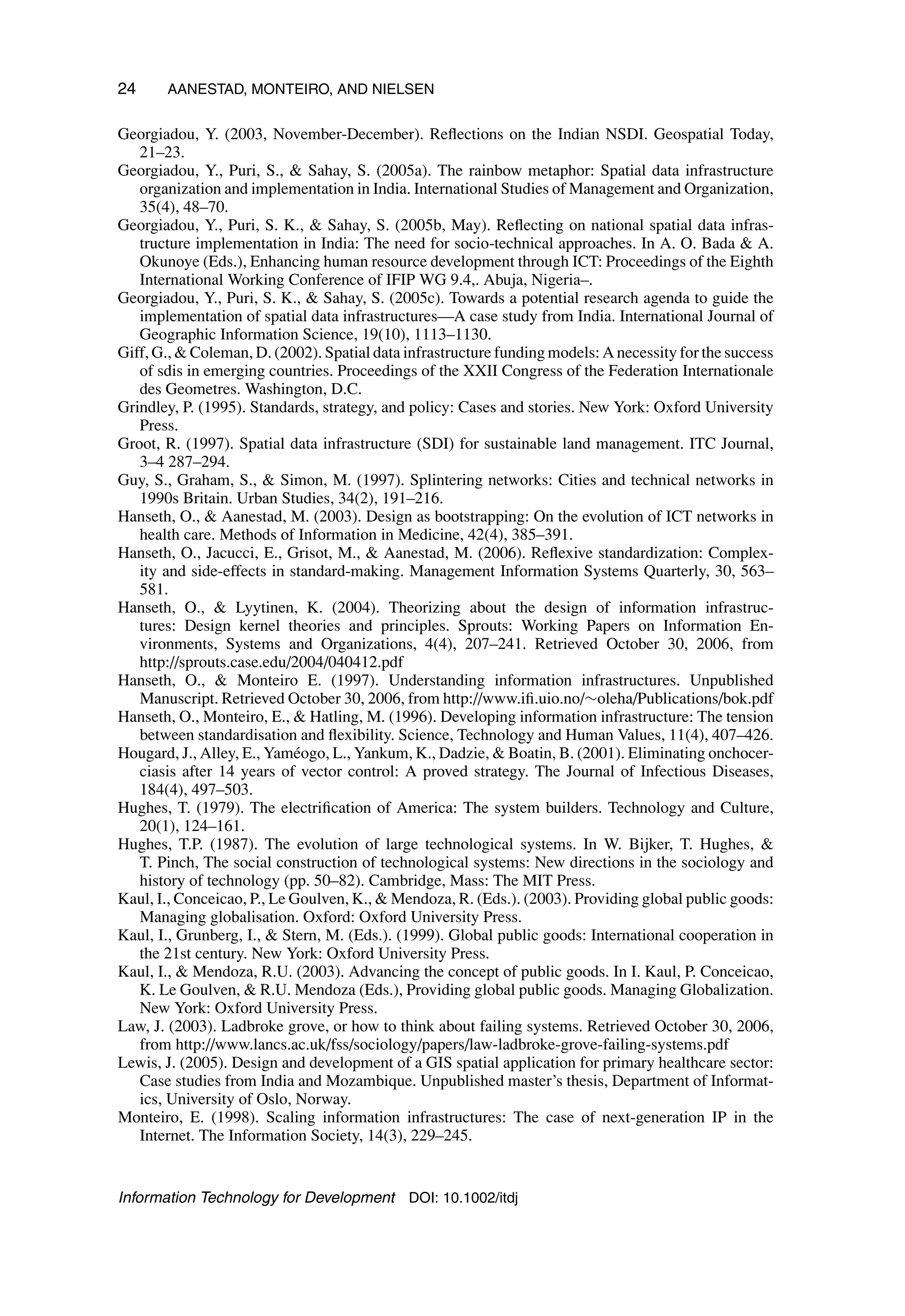 24 AANESTAD, MONTEIRO, AND NIELSEN
Georgiadou, Y. (2003, November-December). Reflections on the Indian NSDI. Geospatial Today,
21–23.
Georgiadou, Y., Puri, S.,  Sahay, S. (2005a). The rainbow metaphor: Spatial data infrastructure
organization and implementation in India. International Studies of Management and Organization,
35(4), 48–70.
Georgiadou, Y., Puri, S. K.,  Sahay, S. (2005b, May). Reflecting on national spatial data infras-
tructure implementation in India: The need for socio-technical approaches. In A. O. Bada  A.
Okunoye (Eds.), Enhancing human resource development through ICT: Proceedings of the Eighth
International Working Conference of IFIP WG 9.4,. Abuja, Nigeria–.
Georgiadou, Y., Puri, S. K.,  Sahay, S. (2005c). Towards a potential research agenda to guide the
implementation of spatial data infrastructures—A case study from India. International Journal of
Geographic Information Science, 19(10), 1113–1130.
Giff, G.,  Coleman, D. (2002). Spatial data infrastructure funding models: A necessity for the success
of sdis in emerging countries. Proceedings of the XXII Congress of the Federation Internationale
des Geometres. Washington, D.C.
Grindley, P. (1995). Standards, strategy, and policy: Cases and stories. New York: Oxford University
Press.
Groot, R. (1997). Spatial data infrastructure (SDI) for sustainable land management. ITC Journal,
3–4 287–294.
Guy, S., Graham, S.,  Simon, M. (1997). Splintering networks: Cities and technical networks in
1990s Britain. Urban Studies, 34(2), 191–216.
Hanseth, O.,  Aanestad, M. (2003). Design as bootstrapping: On the evolution of ICT networks in
health care. Methods of Information in Medicine, 42(4), 385–391.
Hanseth, O., Jacucci, E., Grisot, M.,  Aanestad, M. (2006). Reflexive standardization: Complex-
ity and side-effects in standard-making. Management Information Systems Quarterly, 30, 563–
581.
Hanseth, O.,  Lyytinen, K. (2004). Theorizing about the design of information infrastruc-
tures: Design kernel theories and principles. Sprouts: Working Papers on Information En-
vironments, Systems and Organizations, 4(4), 207–241. Retrieved October 30, 2006, from
http://sprouts.case.edu/2004/040412.pdf
Hanseth, O.,  Monteiro E. (1997). Understanding information infrastructures. Unpublished
Manuscript. Retrieved October 30, 2006, from http://www.ifi.uio.no/∼oleha/Publications/bok.pdf
Hanseth, O., Monteiro, E.,  Hatling, M. (1996). Developing information infrastructure: The tension
between standardisation and flexibility. Science, Technology and Human Values, 11(4), 407–426.
Hougard, J., Alley, E., Yaméogo, L., Yankum, K., Dadzie,  Boatin, B. (2001). Eliminating onchocer-
ciasis after 14 years of vector control: A proved strategy. The Journal of Infectious Diseases,
184(4), 497–503.
Hughes, T. (1979). The electrification of America: The system builders. Technology and Culture,
20(1), 124–161.
Hughes, T.P. (1987). The evolution of large technological systems. In W. Bijker, T. Hughes, 
T. Pinch, The social construction of technological systems: New directions in the sociology and
history of technology (pp. 50–82). Cambridge, Mass: The MIT Press.
Kaul, I., Conceicao, P., Le Goulven, K.,  Mendoza, R. (Eds.). (2003). Providing global public goods:
Managing globalisation. Oxford: Oxford University Press.
Kaul, I., Grunberg, I.,  Stern, M. (Eds.). (1999). Global public goods: International cooperation in
the 21st century. New York: Oxford University Press.
Kaul, I.,  Mendoza, R.U. (2003). Advancing the concept of public goods. In I. Kaul, P. Conceicao,
K. Le Goulven,  R.U. Mendoza (Eds.), Providing global public goods. Managing Globalization.
New York: Oxford University Press.
Law, J. (2003). Ladbroke grove, or how to think about failing systems. Retrieved October 30, 2006,
from http://www.lancs.ac.uk/fss/sociology/papers/law-ladbroke-grove-failing-systems.pdf
Lewis, J. (2005). Design and development of a GIS spatial application for primary healthcare sector:
Case studies from India and Mozambique. Unpublished master’s thesis, Department of Informat-
ics, University of Oslo, Norway.
Monteiro, E. (1998). Scaling information infrastructures: The case of next-generation IP in the
Internet. The Information Society, 14(3), 229–245.
Information Technology for Development DOI: 10.1002/itdj
 