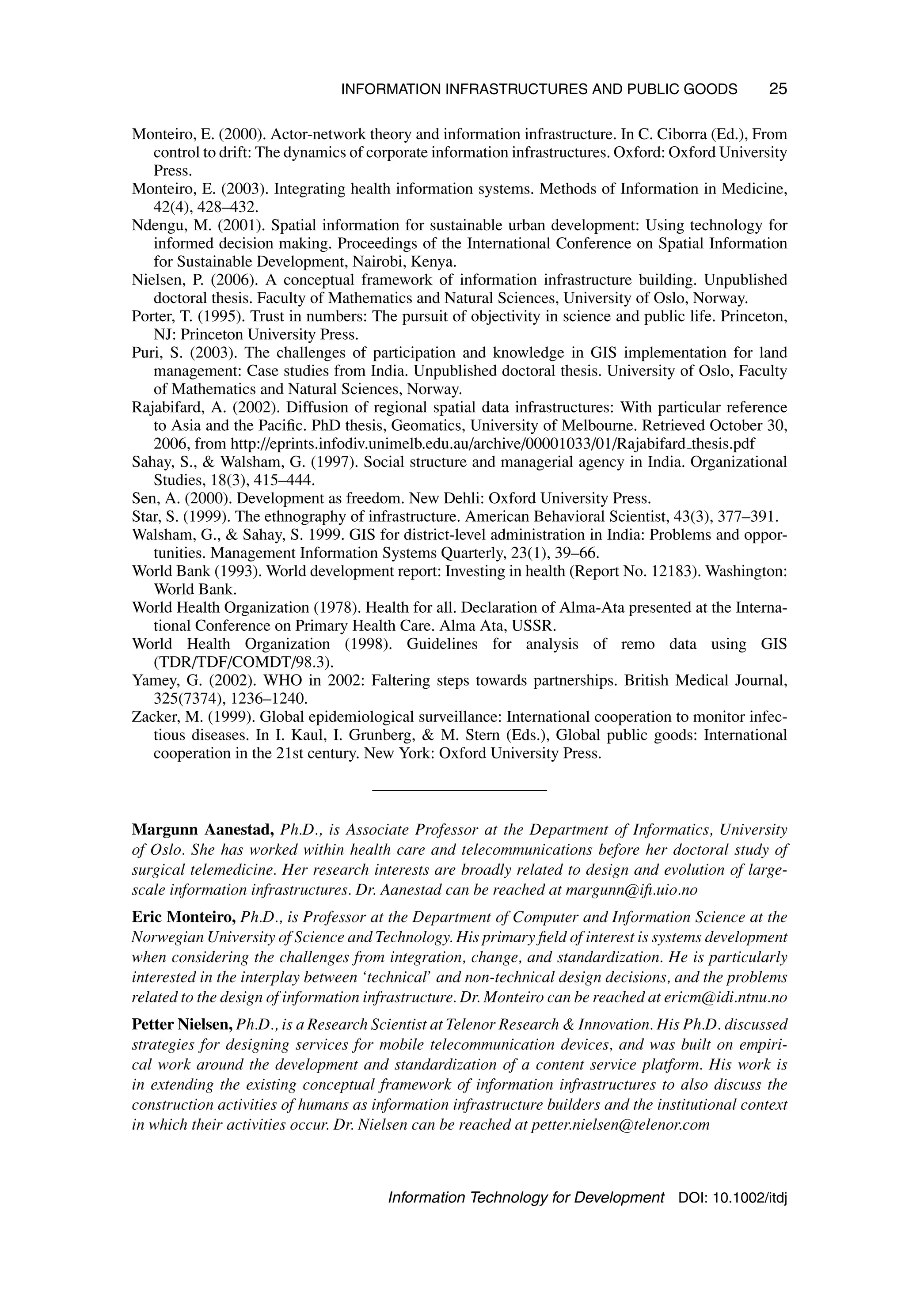 INFORMATION INFRASTRUCTURES AND PUBLIC GOODS 25
Monteiro, E. (2000). Actor-network theory and information infrastructure. In C. Ciborra (Ed.), From
control to drift: The dynamics of corporate information infrastructures. Oxford: Oxford University
Press.
Monteiro, E. (2003). Integrating health information systems. Methods of Information in Medicine,
42(4), 428–432.
Ndengu, M. (2001). Spatial information for sustainable urban development: Using technology for
informed decision making. Proceedings of the International Conference on Spatial Information
for Sustainable Development, Nairobi, Kenya.
Nielsen, P. (2006). A conceptual framework of information infrastructure building. Unpublished
doctoral thesis. Faculty of Mathematics and Natural Sciences, University of Oslo, Norway.
Porter, T. (1995). Trust in numbers: The pursuit of objectivity in science and public life. Princeton,
NJ: Princeton University Press.
Puri, S. (2003). The challenges of participation and knowledge in GIS implementation for land
management: Case studies from India. Unpublished doctoral thesis. University of Oslo, Faculty
of Mathematics and Natural Sciences, Norway.
Rajabifard, A. (2002). Diffusion of regional spatial data infrastructures: With particular reference
to Asia and the Pacific. PhD thesis, Geomatics, University of Melbourne. Retrieved October 30,
2006, from http://eprints.infodiv.unimelb.edu.au/archive/00001033/01/Rajabifard thesis.pdf
Sahay, S.,  Walsham, G. (1997). Social structure and managerial agency in India. Organizational
Studies, 18(3), 415–444.
Sen, A. (2000). Development as freedom. New Dehli: Oxford University Press.
Star, S. (1999). The ethnography of infrastructure. American Behavioral Scientist, 43(3), 377–391.
Walsham, G.,  Sahay, S. 1999. GIS for district-level administration in India: Problems and oppor-
tunities. Management Information Systems Quarterly, 23(1), 39–66.
World Bank (1993). World development report: Investing in health (Report No. 12183). Washington:
World Bank.
World Health Organization (1978). Health for all. Declaration of Alma-Ata presented at the Interna-
tional Conference on Primary Health Care. Alma Ata, USSR.
World Health Organization (1998). Guidelines for analysis of remo data using GIS
(TDR/TDF/COMDT/98.3).
Yamey, G. (2002). WHO in 2002: Faltering steps towards partnerships. British Medical Journal,
325(7374), 1236–1240.
Zacker, M. (1999). Global epidemiological surveillance: International cooperation to monitor infec-
tious diseases. In I. Kaul, I. Grunberg,  M. Stern (Eds.), Global public goods: International
cooperation in the 21st century. New York: Oxford University Press.
Margunn Aanestad, Ph.D., is Associate Professor at the Department of Informatics, University
of Oslo. She has worked within health care and telecommunications before her doctoral study of
surgical telemedicine. Her research interests are broadly related to design and evolution of large-
scale information infrastructures. Dr. Aanestad can be reached at margunn@ifi.uio.no
Eric Monteiro, Ph.D., is Professor at the Department of Computer and Information Science at the
Norwegian University of Science and Technology. His primary field of interest is systems development
when considering the challenges from integration, change, and standardization. He is particularly
interested in the interplay between ‘technical’ and non-technical design decisions, and the problems
related to the design of information infrastructure. Dr. Monteiro can be reached at ericm@idi.ntnu.no
Petter Nielsen, Ph.D., is a Research Scientist at Telenor Research  Innovation. His Ph.D. discussed
strategies for designing services for mobile telecommunication devices, and was built on empiri-
cal work around the development and standardization of a content service platform. His work is
in extending the existing conceptual framework of information infrastructures to also discuss the
construction activities of humans as information infrastructure builders and the institutional context
in which their activities occur. Dr. Nielsen can be reached at petter.nielsen@telenor.com
Information Technology for Development DOI: 10.1002/itdj
 