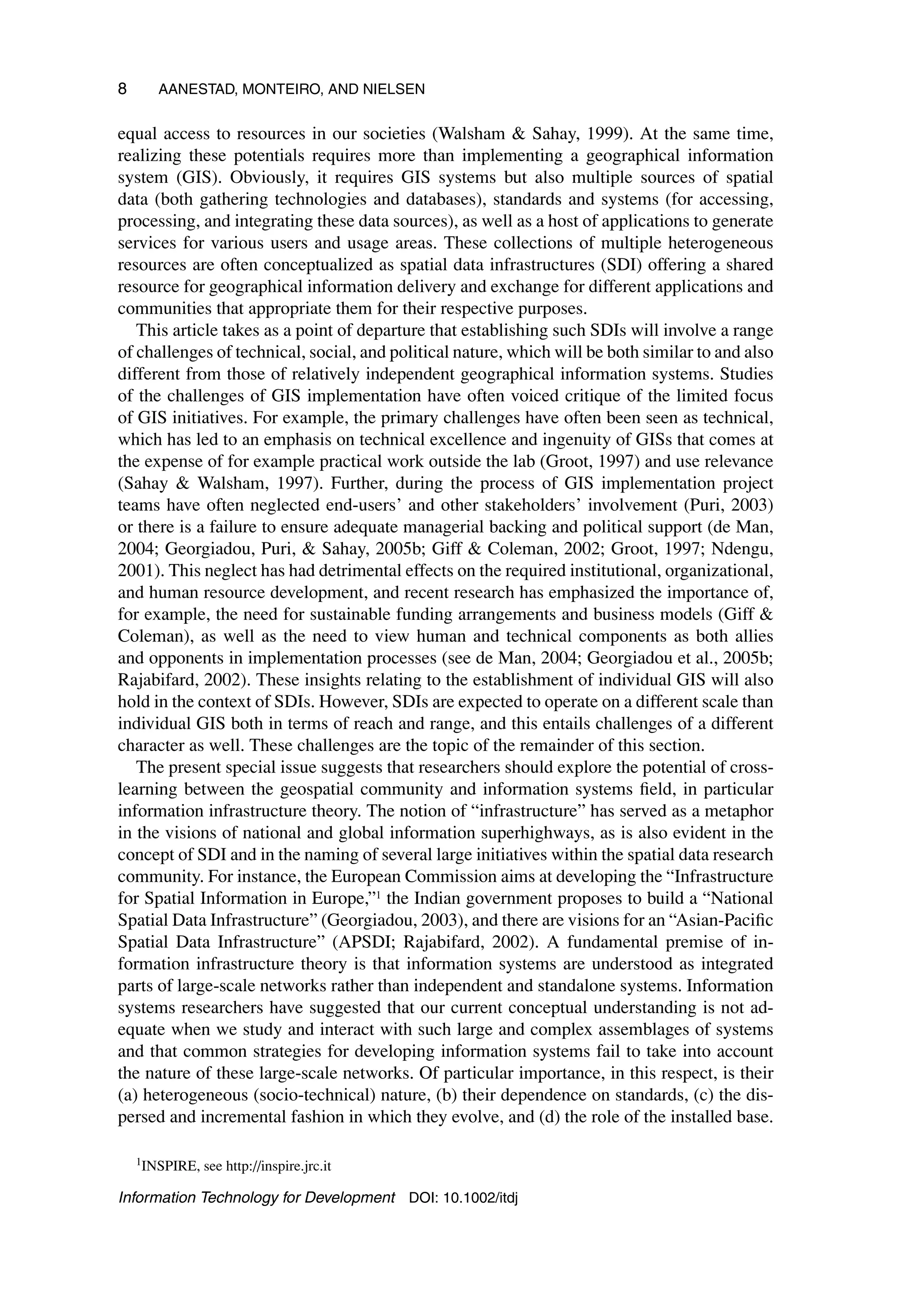 8 AANESTAD, MONTEIRO, AND NIELSEN
equal access to resources in our societies (Walsham  Sahay, 1999). At the same time,
realizing these potentials requires more than implementing a geographical information
system (GIS). Obviously, it requires GIS systems but also multiple sources of spatial
data (both gathering technologies and databases), standards and systems (for accessing,
processing, and integrating these data sources), as well as a host of applications to generate
services for various users and usage areas. These collections of multiple heterogeneous
resources are often conceptualized as spatial data infrastructures (SDI) offering a shared
resource for geographical information delivery and exchange for different applications and
communities that appropriate them for their respective purposes.
This article takes as a point of departure that establishing such SDIs will involve a range
of challenges of technical, social, and political nature, which will be both similar to and also
different from those of relatively independent geographical information systems. Studies
of the challenges of GIS implementation have often voiced critique of the limited focus
of GIS initiatives. For example, the primary challenges have often been seen as technical,
which has led to an emphasis on technical excellence and ingenuity of GISs that comes at
the expense of for example practical work outside the lab (Groot, 1997) and use relevance
(Sahay  Walsham, 1997). Further, during the process of GIS implementation project
teams have often neglected end-users’ and other stakeholders’ involvement (Puri, 2003)
or there is a failure to ensure adequate managerial backing and political support (de Man,
2004; Georgiadou, Puri,  Sahay, 2005b; Giff  Coleman, 2002; Groot, 1997; Ndengu,
2001). This neglect has had detrimental effects on the required institutional, organizational,
and human resource development, and recent research has emphasized the importance of,
for example, the need for sustainable funding arrangements and business models (Giff 
Coleman), as well as the need to view human and technical components as both allies
and opponents in implementation processes (see de Man, 2004; Georgiadou et al., 2005b;
Rajabifard, 2002). These insights relating to the establishment of individual GIS will also
hold in the context of SDIs. However, SDIs are expected to operate on a different scale than
individual GIS both in terms of reach and range, and this entails challenges of a different
character as well. These challenges are the topic of the remainder of this section.
The present special issue suggests that researchers should explore the potential of cross-
learning between the geospatial community and information systems field, in particular
information infrastructure theory. The notion of “infrastructure” has served as a metaphor
in the visions of national and global information superhighways, as is also evident in the
concept of SDI and in the naming of several large initiatives within the spatial data research
community. For instance, the European Commission aims at developing the “Infrastructure
for Spatial Information in Europe,”1 the Indian government proposes to build a “National
Spatial Data Infrastructure” (Georgiadou, 2003), and there are visions for an “Asian-Pacific
Spatial Data Infrastructure” (APSDI; Rajabifard, 2002). A fundamental premise of in-
formation infrastructure theory is that information systems are understood as integrated
parts of large-scale networks rather than independent and standalone systems. Information
systems researchers have suggested that our current conceptual understanding is not ad-
equate when we study and interact with such large and complex assemblages of systems
and that common strategies for developing information systems fail to take into account
the nature of these large-scale networks. Of particular importance, in this respect, is their
(a) heterogeneous (socio-technical) nature, (b) their dependence on standards, (c) the dis-
persed and incremental fashion in which they evolve, and (d) the role of the installed base.
1INSPIRE, see http://inspire.jrc.it
Information Technology for Development DOI: 10.1002/itdj
 