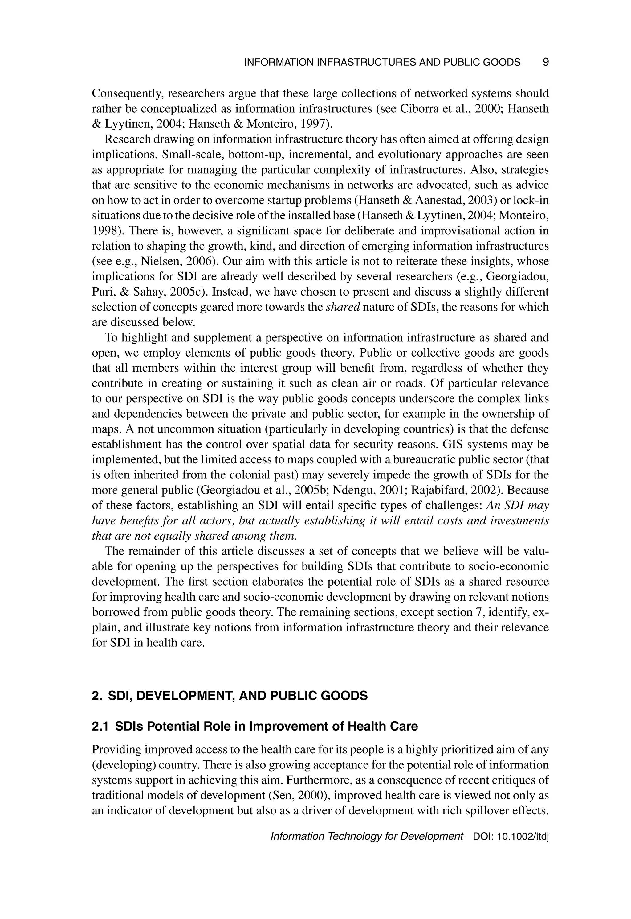 INFORMATION INFRASTRUCTURES AND PUBLIC GOODS 9
Consequently, researchers argue that these large collections of networked systems should
rather be conceptualized as information infrastructures (see Ciborra et al., 2000; Hanseth
 Lyytinen, 2004; Hanseth  Monteiro, 1997).
Research drawing on information infrastructure theory has often aimed at offering design
implications. Small-scale, bottom-up, incremental, and evolutionary approaches are seen
as appropriate for managing the particular complexity of infrastructures. Also, strategies
that are sensitive to the economic mechanisms in networks are advocated, such as advice
on how to act in order to overcome startup problems (Hanseth  Aanestad, 2003) or lock-in
situations due to the decisive role of the installed base (Hanseth  Lyytinen, 2004; Monteiro,
1998). There is, however, a significant space for deliberate and improvisational action in
relation to shaping the growth, kind, and direction of emerging information infrastructures
(see e.g., Nielsen, 2006). Our aim with this article is not to reiterate these insights, whose
implications for SDI are already well described by several researchers (e.g., Georgiadou,
Puri,  Sahay, 2005c). Instead, we have chosen to present and discuss a slightly different
selection of concepts geared more towards the shared nature of SDIs, the reasons for which
are discussed below.
To highlight and supplement a perspective on information infrastructure as shared and
open, we employ elements of public goods theory. Public or collective goods are goods
that all members within the interest group will benefit from, regardless of whether they
contribute in creating or sustaining it such as clean air or roads. Of particular relevance
to our perspective on SDI is the way public goods concepts underscore the complex links
and dependencies between the private and public sector, for example in the ownership of
maps. A not uncommon situation (particularly in developing countries) is that the defense
establishment has the control over spatial data for security reasons. GIS systems may be
implemented, but the limited access to maps coupled with a bureaucratic public sector (that
is often inherited from the colonial past) may severely impede the growth of SDIs for the
more general public (Georgiadou et al., 2005b; Ndengu, 2001; Rajabifard, 2002). Because
of these factors, establishing an SDI will entail specific types of challenges: An SDI may
have benefits for all actors, but actually establishing it will entail costs and investments
that are not equally shared among them.
The remainder of this article discusses a set of concepts that we believe will be valu-
able for opening up the perspectives for building SDIs that contribute to socio-economic
development. The first section elaborates the potential role of SDIs as a shared resource
for improving health care and socio-economic development by drawing on relevant notions
borrowed from public goods theory. The remaining sections, except section 7, identify, ex-
plain, and illustrate key notions from information infrastructure theory and their relevance
for SDI in health care.
2. SDI, DEVELOPMENT, AND PUBLIC GOODS
2.1 SDIs Potential Role in Improvement of Health Care
Providing improved access to the health care for its people is a highly prioritized aim of any
(developing) country. There is also growing acceptance for the potential role of information
systems support in achieving this aim. Furthermore, as a consequence of recent critiques of
traditional models of development (Sen, 2000), improved health care is viewed not only as
an indicator of development but also as a driver of development with rich spillover effects.
Information Technology for Development DOI: 10.1002/itdj
 