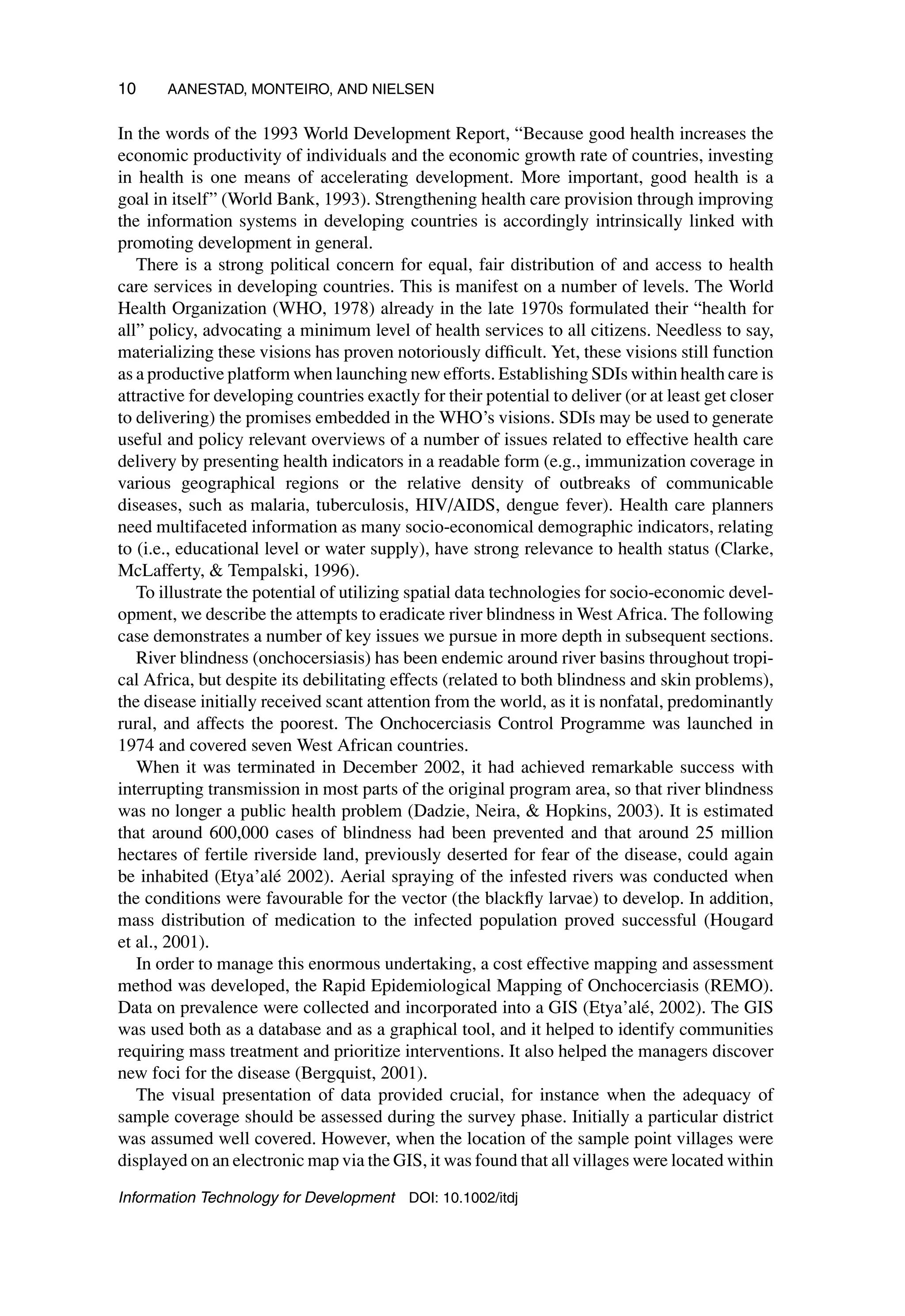 10 AANESTAD, MONTEIRO, AND NIELSEN
In the words of the 1993 World Development Report, “Because good health increases the
economic productivity of individuals and the economic growth rate of countries, investing
in health is one means of accelerating development. More important, good health is a
goal in itself” (World Bank, 1993). Strengthening health care provision through improving
the information systems in developing countries is accordingly intrinsically linked with
promoting development in general.
There is a strong political concern for equal, fair distribution of and access to health
care services in developing countries. This is manifest on a number of levels. The World
Health Organization (WHO, 1978) already in the late 1970s formulated their “health for
all” policy, advocating a minimum level of health services to all citizens. Needless to say,
materializing these visions has proven notoriously difficult. Yet, these visions still function
as a productive platform when launching new efforts. Establishing SDIs within health care is
attractive for developing countries exactly for their potential to deliver (or at least get closer
to delivering) the promises embedded in the WHO’s visions. SDIs may be used to generate
useful and policy relevant overviews of a number of issues related to effective health care
delivery by presenting health indicators in a readable form (e.g., immunization coverage in
various geographical regions or the relative density of outbreaks of communicable
diseases, such as malaria, tuberculosis, HIV/AIDS, dengue fever). Health care planners
need multifaceted information as many socio-economical demographic indicators, relating
to (i.e., educational level or water supply), have strong relevance to health status (Clarke,
McLafferty,  Tempalski, 1996).
To illustrate the potential of utilizing spatial data technologies for socio-economic devel-
opment, we describe the attempts to eradicate river blindness in West Africa. The following
case demonstrates a number of key issues we pursue in more depth in subsequent sections.
River blindness (onchocersiasis) has been endemic around river basins throughout tropi-
cal Africa, but despite its debilitating effects (related to both blindness and skin problems),
the disease initially received scant attention from the world, as it is nonfatal, predominantly
rural, and affects the poorest. The Onchocerciasis Control Programme was launched in
1974 and covered seven West African countries.
When it was terminated in December 2002, it had achieved remarkable success with
interrupting transmission in most parts of the original program area, so that river blindness
was no longer a public health problem (Dadzie, Neira,  Hopkins, 2003). It is estimated
that around 600,000 cases of blindness had been prevented and that around 25 million
hectares of fertile riverside land, previously deserted for fear of the disease, could again
be inhabited (Etya’alé 2002). Aerial spraying of the infested rivers was conducted when
the conditions were favourable for the vector (the blackfly larvae) to develop. In addition,
mass distribution of medication to the infected population proved successful (Hougard
et al., 2001).
In order to manage this enormous undertaking, a cost effective mapping and assessment
method was developed, the Rapid Epidemiological Mapping of Onchocerciasis (REMO).
Data on prevalence were collected and incorporated into a GIS (Etya’alé, 2002). The GIS
was used both as a database and as a graphical tool, and it helped to identify communities
requiring mass treatment and prioritize interventions. It also helped the managers discover
new foci for the disease (Bergquist, 2001).
The visual presentation of data provided crucial, for instance when the adequacy of
sample coverage should be assessed during the survey phase. Initially a particular district
was assumed well covered. However, when the location of the sample point villages were
displayed on an electronic map via the GIS, it was found that all villages were located within
Information Technology for Development DOI: 10.1002/itdj
 