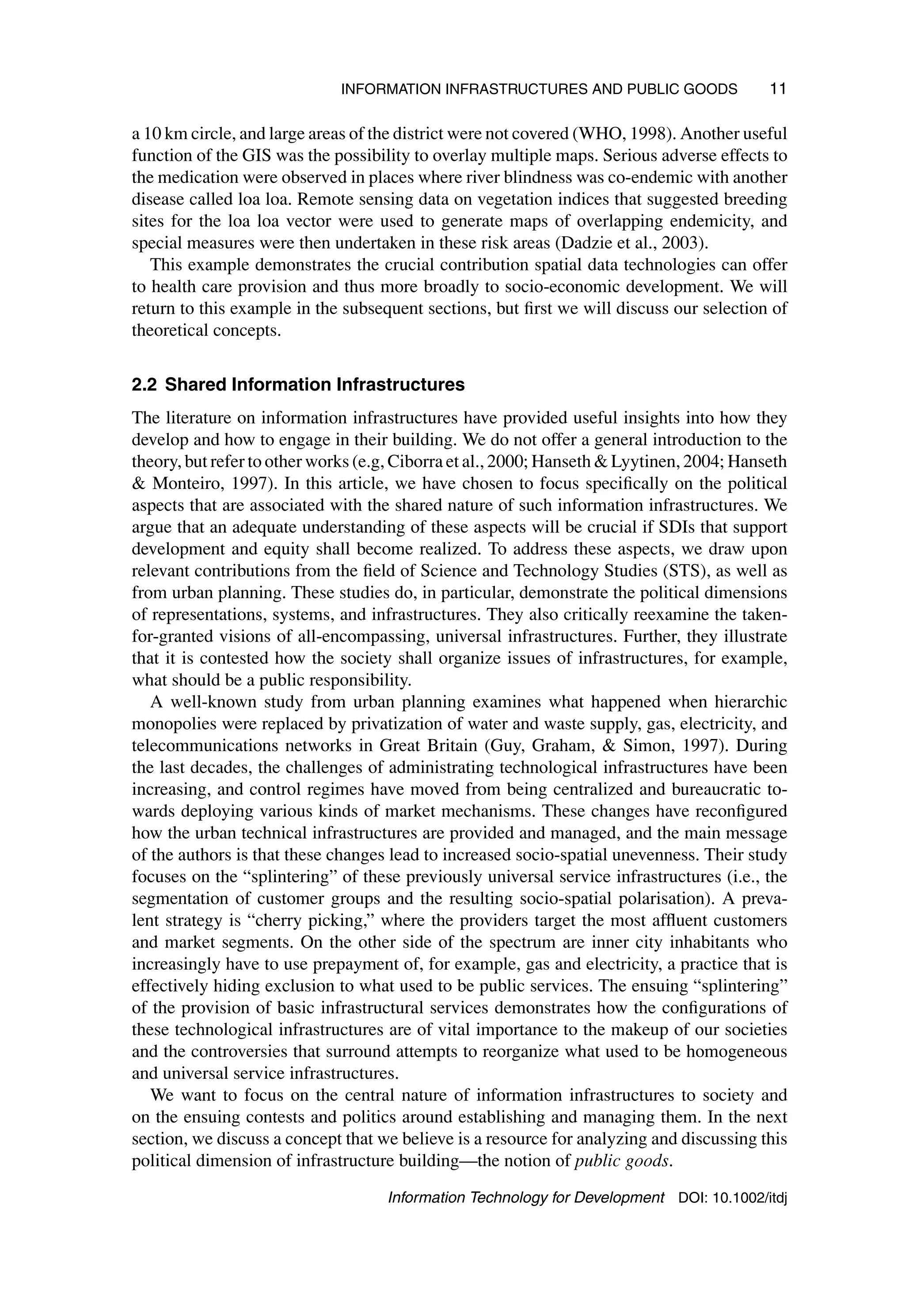 INFORMATION INFRASTRUCTURES AND PUBLIC GOODS 11
a 10 km circle, and large areas of the district were not covered (WHO, 1998). Another useful
function of the GIS was the possibility to overlay multiple maps. Serious adverse effects to
the medication were observed in places where river blindness was co-endemic with another
disease called loa loa. Remote sensing data on vegetation indices that suggested breeding
sites for the loa loa vector were used to generate maps of overlapping endemicity, and
special measures were then undertaken in these risk areas (Dadzie et al., 2003).
This example demonstrates the crucial contribution spatial data technologies can offer
to health care provision and thus more broadly to socio-economic development. We will
return to this example in the subsequent sections, but first we will discuss our selection of
theoretical concepts.
2.2 Shared Information Infrastructures
The literature on information infrastructures have provided useful insights into how they
develop and how to engage in their building. We do not offer a general introduction to the
theory, but refer to other works (e.g, Ciborra et al., 2000; Hanseth  Lyytinen, 2004; Hanseth
 Monteiro, 1997). In this article, we have chosen to focus specifically on the political
aspects that are associated with the shared nature of such information infrastructures. We
argue that an adequate understanding of these aspects will be crucial if SDIs that support
development and equity shall become realized. To address these aspects, we draw upon
relevant contributions from the field of Science and Technology Studies (STS), as well as
from urban planning. These studies do, in particular, demonstrate the political dimensions
of representations, systems, and infrastructures. They also critically reexamine the taken-
for-granted visions of all-encompassing, universal infrastructures. Further, they illustrate
that it is contested how the society shall organize issues of infrastructures, for example,
what should be a public responsibility.
A well-known study from urban planning examines what happened when hierarchic
monopolies were replaced by privatization of water and waste supply, gas, electricity, and
telecommunications networks in Great Britain (Guy, Graham,  Simon, 1997). During
the last decades, the challenges of administrating technological infrastructures have been
increasing, and control regimes have moved from being centralized and bureaucratic to-
wards deploying various kinds of market mechanisms. These changes have reconfigured
how the urban technical infrastructures are provided and managed, and the main message
of the authors is that these changes lead to increased socio-spatial unevenness. Their study
focuses on the “splintering” of these previously universal service infrastructures (i.e., the
segmentation of customer groups and the resulting socio-spatial polarisation). A preva-
lent strategy is “cherry picking,” where the providers target the most affluent customers
and market segments. On the other side of the spectrum are inner city inhabitants who
increasingly have to use prepayment of, for example, gas and electricity, a practice that is
effectively hiding exclusion to what used to be public services. The ensuing “splintering”
of the provision of basic infrastructural services demonstrates how the configurations of
these technological infrastructures are of vital importance to the makeup of our societies
and the controversies that surround attempts to reorganize what used to be homogeneous
and universal service infrastructures.
We want to focus on the central nature of information infrastructures to society and
on the ensuing contests and politics around establishing and managing them. In the next
section, we discuss a concept that we believe is a resource for analyzing and discussing this
political dimension of infrastructure building—the notion of public goods.
Information Technology for Development DOI: 10.1002/itdj
 