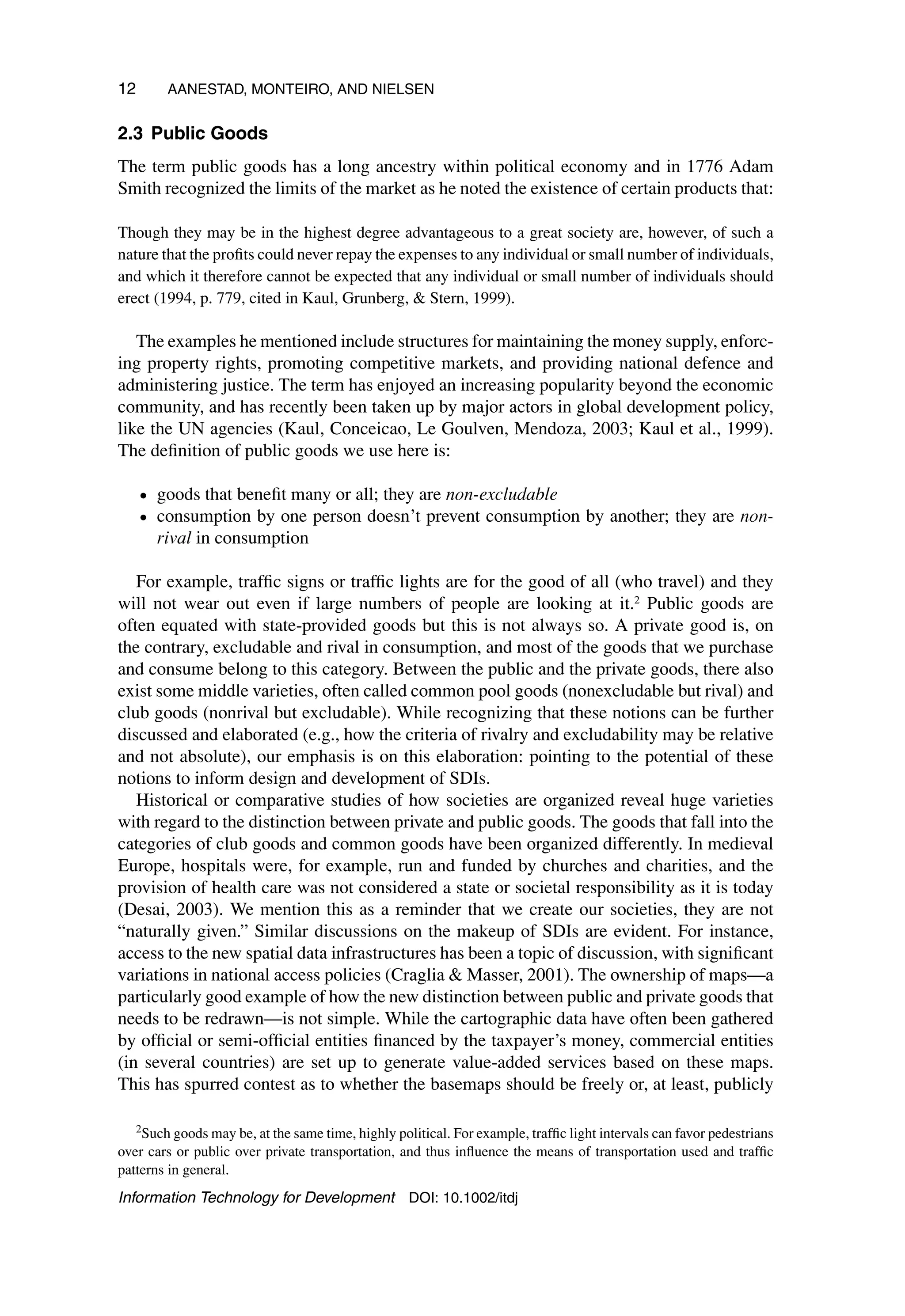 12 AANESTAD, MONTEIRO, AND NIELSEN
2.3 Public Goods
The term public goods has a long ancestry within political economy and in 1776 Adam
Smith recognized the limits of the market as he noted the existence of certain products that:
Though they may be in the highest degree advantageous to a great society are, however, of such a
nature that the profits could never repay the expenses to any individual or small number of individuals,
and which it therefore cannot be expected that any individual or small number of individuals should
erect (1994, p. 779, cited in Kaul, Grunberg,  Stern, 1999).
The examples he mentioned include structures for maintaining the money supply, enforc-
ing property rights, promoting competitive markets, and providing national defence and
administering justice. The term has enjoyed an increasing popularity beyond the economic
community, and has recently been taken up by major actors in global development policy,
like the UN agencies (Kaul, Conceicao, Le Goulven, Mendoza, 2003; Kaul et al., 1999).
The definition of public goods we use here is:
• goods that benefit many or all; they are non-excludable
• consumption by one person doesn’t prevent consumption by another; they are non-
rival in consumption
For example, traffic signs or traffic lights are for the good of all (who travel) and they
will not wear out even if large numbers of people are looking at it.2 Public goods are
often equated with state-provided goods but this is not always so. A private good is, on
the contrary, excludable and rival in consumption, and most of the goods that we purchase
and consume belong to this category. Between the public and the private goods, there also
exist some middle varieties, often called common pool goods (nonexcludable but rival) and
club goods (nonrival but excludable). While recognizing that these notions can be further
discussed and elaborated (e.g., how the criteria of rivalry and excludability may be relative
and not absolute), our emphasis is on this elaboration: pointing to the potential of these
notions to inform design and development of SDIs.
Historical or comparative studies of how societies are organized reveal huge varieties
with regard to the distinction between private and public goods. The goods that fall into the
categories of club goods and common goods have been organized differently. In medieval
Europe, hospitals were, for example, run and funded by churches and charities, and the
provision of health care was not considered a state or societal responsibility as it is today
(Desai, 2003). We mention this as a reminder that we create our societies, they are not
“naturally given.” Similar discussions on the makeup of SDIs are evident. For instance,
access to the new spatial data infrastructures has been a topic of discussion, with significant
variations in national access policies (Craglia  Masser, 2001). The ownership of maps—a
particularly good example of how the new distinction between public and private goods that
needs to be redrawn—is not simple. While the cartographic data have often been gathered
by official or semi-official entities financed by the taxpayer’s money, commercial entities
(in several countries) are set up to generate value-added services based on these maps.
This has spurred contest as to whether the basemaps should be freely or, at least, publicly
2Such goods may be, at the same time, highly political. For example, traffic light intervals can favor pedestrians
over cars or public over private transportation, and thus influence the means of transportation used and traffic
patterns in general.
Information Technology for Development DOI: 10.1002/itdj
 