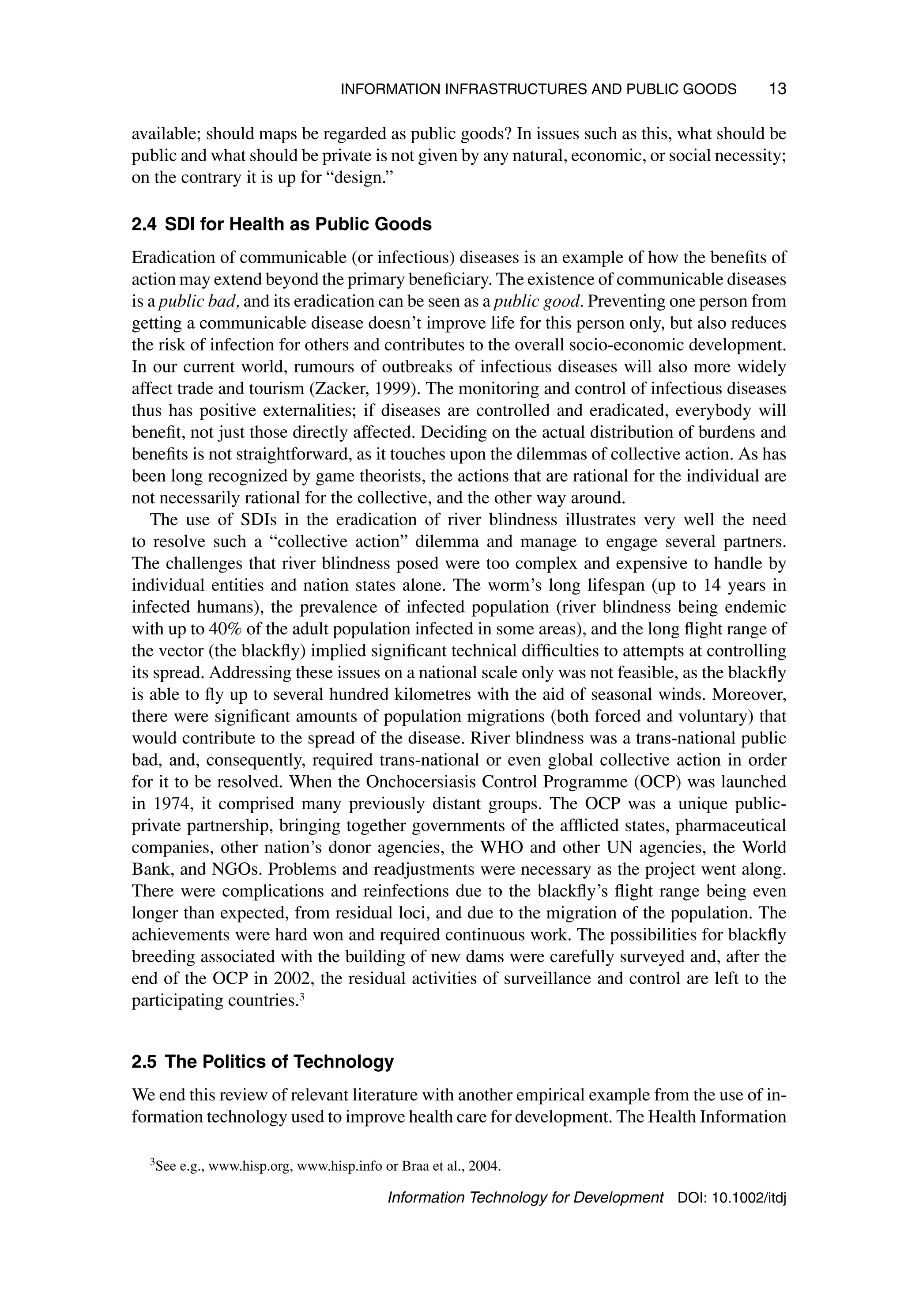 INFORMATION INFRASTRUCTURES AND PUBLIC GOODS 13
available; should maps be regarded as public goods? In issues such as this, what should be
public and what should be private is not given by any natural, economic, or social necessity;
on the contrary it is up for “design.”
2.4 SDI for Health as Public Goods
Eradication of communicable (or infectious) diseases is an example of how the benefits of
action may extend beyond the primary beneficiary. The existence of communicable diseases
is a public bad, and its eradication can be seen as a public good. Preventing one person from
getting a communicable disease doesn’t improve life for this person only, but also reduces
the risk of infection for others and contributes to the overall socio-economic development.
In our current world, rumours of outbreaks of infectious diseases will also more widely
affect trade and tourism (Zacker, 1999). The monitoring and control of infectious diseases
thus has positive externalities; if diseases are controlled and eradicated, everybody will
benefit, not just those directly affected. Deciding on the actual distribution of burdens and
benefits is not straightforward, as it touches upon the dilemmas of collective action. As has
been long recognized by game theorists, the actions that are rational for the individual are
not necessarily rational for the collective, and the other way around.
The use of SDIs in the eradication of river blindness illustrates very well the need
to resolve such a “collective action” dilemma and manage to engage several partners.
The challenges that river blindness posed were too complex and expensive to handle by
individual entities and nation states alone. The worm’s long lifespan (up to 14 years in
infected humans), the prevalence of infected population (river blindness being endemic
with up to 40% of the adult population infected in some areas), and the long flight range of
the vector (the blackfly) implied significant technical difficulties to attempts at controlling
its spread. Addressing these issues on a national scale only was not feasible, as the blackfly
is able to fly up to several hundred kilometres with the aid of seasonal winds. Moreover,
there were significant amounts of population migrations (both forced and voluntary) that
would contribute to the spread of the disease. River blindness was a trans-national public
bad, and, consequently, required trans-national or even global collective action in order
for it to be resolved. When the Onchocersiasis Control Programme (OCP) was launched
in 1974, it comprised many previously distant groups. The OCP was a unique public-
private partnership, bringing together governments of the afflicted states, pharmaceutical
companies, other nation’s donor agencies, the WHO and other UN agencies, the World
Bank, and NGOs. Problems and readjustments were necessary as the project went along.
There were complications and reinfections due to the blackfly’s flight range being even
longer than expected, from residual loci, and due to the migration of the population. The
achievements were hard won and required continuous work. The possibilities for blackfly
breeding associated with the building of new dams were carefully surveyed and, after the
end of the OCP in 2002, the residual activities of surveillance and control are left to the
participating countries.3
2.5 The Politics of Technology
We end this review of relevant literature with another empirical example from the use of in-
formation technology used to improve health care for development. The Health Information
3See e.g., www.hisp.org, www.hisp.info or Braa et al., 2004.
Information Technology for Development DOI: 10.1002/itdj
 