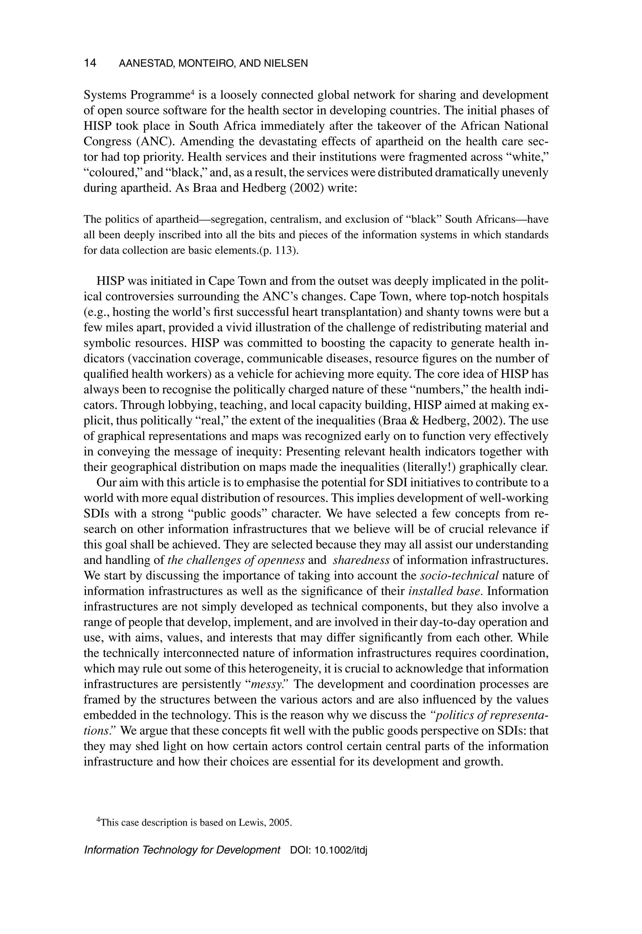 14 AANESTAD, MONTEIRO, AND NIELSEN
Systems Programme4 is a loosely connected global network for sharing and development
of open source software for the health sector in developing countries. The initial phases of
HISP took place in South Africa immediately after the takeover of the African National
Congress (ANC). Amending the devastating effects of apartheid on the health care sec-
tor had top priority. Health services and their institutions were fragmented across “white,”
“coloured,” and “black,” and, as a result, the services were distributed dramatically unevenly
during apartheid. As Braa and Hedberg (2002) write:
The politics of apartheid—segregation, centralism, and exclusion of “black” South Africans—have
all been deeply inscribed into all the bits and pieces of the information systems in which standards
for data collection are basic elements.(p. 113).
HISP was initiated in Cape Town and from the outset was deeply implicated in the polit-
ical controversies surrounding the ANC’s changes. Cape Town, where top-notch hospitals
(e.g., hosting the world’s first successful heart transplantation) and shanty towns were but a
few miles apart, provided a vivid illustration of the challenge of redistributing material and
symbolic resources. HISP was committed to boosting the capacity to generate health in-
dicators (vaccination coverage, communicable diseases, resource figures on the number of
qualified health workers) as a vehicle for achieving more equity. The core idea of HISP has
always been to recognise the politically charged nature of these “numbers,” the health indi-
cators. Through lobbying, teaching, and local capacity building, HISP aimed at making ex-
plicit, thus politically “real,” the extent of the inequalities (Braa  Hedberg, 2002). The use
of graphical representations and maps was recognized early on to function very effectively
in conveying the message of inequity: Presenting relevant health indicators together with
their geographical distribution on maps made the inequalities (literally!) graphically clear.
Our aim with this article is to emphasise the potential for SDI initiatives to contribute to a
world with more equal distribution of resources. This implies development of well-working
SDIs with a strong “public goods” character. We have selected a few concepts from re-
search on other information infrastructures that we believe will be of crucial relevance if
this goal shall be achieved. They are selected because they may all assist our understanding
and handling of the challenges of openness and sharedness of information infrastructures.
We start by discussing the importance of taking into account the socio-technical nature of
information infrastructures as well as the significance of their installed base. Information
infrastructures are not simply developed as technical components, but they also involve a
range of people that develop, implement, and are involved in their day-to-day operation and
use, with aims, values, and interests that may differ significantly from each other. While
the technically interconnected nature of information infrastructures requires coordination,
which may rule out some of this heterogeneity, it is crucial to acknowledge that information
infrastructures are persistently “messy.” The development and coordination processes are
framed by the structures between the various actors and are also influenced by the values
embedded in the technology. This is the reason why we discuss the “politics of representa-
tions.” We argue that these concepts fit well with the public goods perspective on SDIs: that
they may shed light on how certain actors control certain central parts of the information
infrastructure and how their choices are essential for its development and growth.
4
This case description is based on Lewis, 2005.
Information Technology for Development DOI: 10.1002/itdj
 