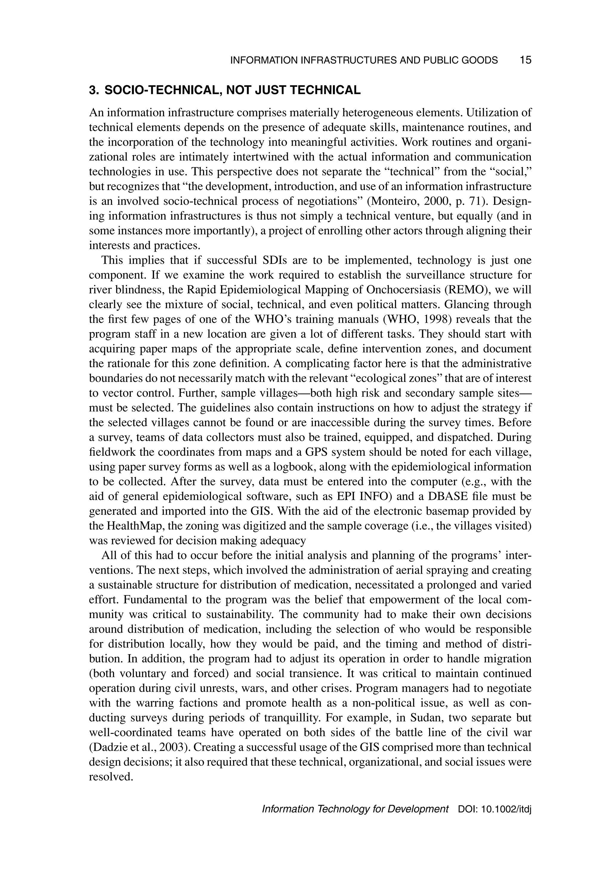 INFORMATION INFRASTRUCTURES AND PUBLIC GOODS 15
3. SOCIO-TECHNICAL, NOT JUST TECHNICAL
An information infrastructure comprises materially heterogeneous elements. Utilization of
technical elements depends on the presence of adequate skills, maintenance routines, and
the incorporation of the technology into meaningful activities. Work routines and organi-
zational roles are intimately intertwined with the actual information and communication
technologies in use. This perspective does not separate the “technical” from the “social,”
but recognizes that “the development, introduction, and use of an information infrastructure
is an involved socio-technical process of negotiations” (Monteiro, 2000, p. 71). Design-
ing information infrastructures is thus not simply a technical venture, but equally (and in
some instances more importantly), a project of enrolling other actors through aligning their
interests and practices.
This implies that if successful SDIs are to be implemented, technology is just one
component. If we examine the work required to establish the surveillance structure for
river blindness, the Rapid Epidemiological Mapping of Onchocersiasis (REMO), we will
clearly see the mixture of social, technical, and even political matters. Glancing through
the first few pages of one of the WHO’s training manuals (WHO, 1998) reveals that the
program staff in a new location are given a lot of different tasks. They should start with
acquiring paper maps of the appropriate scale, define intervention zones, and document
the rationale for this zone definition. A complicating factor here is that the administrative
boundaries do not necessarily match with the relevant “ecological zones” that are of interest
to vector control. Further, sample villages—both high risk and secondary sample sites—
must be selected. The guidelines also contain instructions on how to adjust the strategy if
the selected villages cannot be found or are inaccessible during the survey times. Before
a survey, teams of data collectors must also be trained, equipped, and dispatched. During
fieldwork the coordinates from maps and a GPS system should be noted for each village,
using paper survey forms as well as a logbook, along with the epidemiological information
to be collected. After the survey, data must be entered into the computer (e.g., with the
aid of general epidemiological software, such as EPI INFO) and a DBASE file must be
generated and imported into the GIS. With the aid of the electronic basemap provided by
the HealthMap, the zoning was digitized and the sample coverage (i.e., the villages visited)
was reviewed for decision making adequacy
All of this had to occur before the initial analysis and planning of the programs’ inter-
ventions. The next steps, which involved the administration of aerial spraying and creating
a sustainable structure for distribution of medication, necessitated a prolonged and varied
effort. Fundamental to the program was the belief that empowerment of the local com-
munity was critical to sustainability. The community had to make their own decisions
around distribution of medication, including the selection of who would be responsible
for distribution locally, how they would be paid, and the timing and method of distri-
bution. In addition, the program had to adjust its operation in order to handle migration
(both voluntary and forced) and social transience. It was critical to maintain continued
operation during civil unrests, wars, and other crises. Program managers had to negotiate
with the warring factions and promote health as a non-political issue, as well as con-
ducting surveys during periods of tranquillity. For example, in Sudan, two separate but
well-coordinated teams have operated on both sides of the battle line of the civil war
(Dadzie et al., 2003). Creating a successful usage of the GIS comprised more than technical
design decisions; it also required that these technical, organizational, and social issues were
resolved.
Information Technology for Development DOI: 10.1002/itdj
 