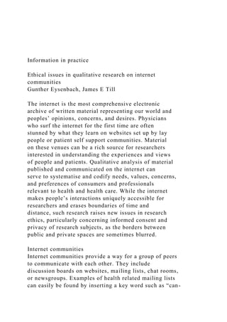 Information in practice
Ethical issues in qualitative research on internet
communities
Gunther Eysenbach, James E Till
The internet is the most comprehensive electronic
archive of written material representing our world and
peoples’ opinions, concerns, and desires. Physicians
who surf the internet for the first time are often
stunned by what they learn on websites set up by lay
people or patient self support communities. Material
on these venues can be a rich source for researchers
interested in understanding the experiences and views
of people and patients. Qualitative analysis of material
published and communicated on the internet can
serve to systematise and codify needs, values, concerns,
and preferences of consumers and professionals
relevant to health and health care. While the internet
makes people’s interactions uniquely accessible for
researchers and erases boundaries of time and
distance, such research raises new issues in research
ethics, particularly concerning informed consent and
privacy of research subjects, as the borders between
public and private spaces are sometimes blurred.
Internet communities
Internet communities provide a way for a group of peers
to communicate with each other. They include
discussion boards on websites, mailing lists, chat rooms,
or newsgroups. Examples of health related mailing lists
can easily be found by inserting a key word such as “can-
 