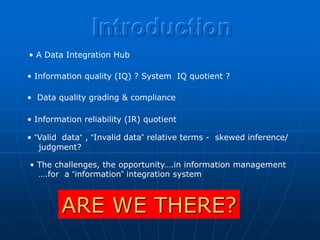 Introduction
• A Data Integration Hub

• Information quality (IQ) ? System IQ quotient ?

• Data quality grading & compliance

• Information reliability (IR) quotient

• “Valid data“ , “Invalid data” relative terms - skewed inference/
   judgment?

• The challenges, the opportunity….in information management
  ….for a “information” integration system



        ARE WE THERE?
 