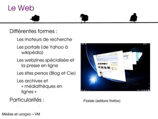 Le Web


    Différentes formes :
        Les moteurs de recherche
        Les portails (de Yahoo à 
          wikipédia)
        Les webzines spécialisée et 
          la presse en ligne
        Les sites persos (Blog et Cie)
        Les archives et 
          « médiathèques en 
          lignes »
    Particularités :                     Foxtab (addons firefox)

        Les pure players
Médias et usages – VM
 