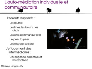 L'auto­médiation individuelle et 
   communautaire

    Différents dispositifs :
        Le courriel
        Les listes, les forums, les 
          chats
        Les sites communautaires
        Le peer to peer
        Les réseaux sociaux
    L'effacement des 
      intermédiaires :
        L'intelligence collective et 
           l'interactivité

Médias et usages – VM
 