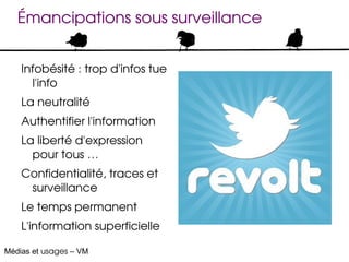 Émancipations sous surveillance


    Infobésité : trop d'infos tue 
      l'info
    La neutralité
    Authentifier l'information
    La liberté d'expression 
      pour tous … 
    Confidentialité, traces et 
     surveillance
    Le temps permanent
    L'information superficielle

Médias et usages – VM
 