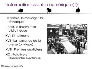 L'information avant le numérique (1)


    La parole, le messager, la 
      réthorique
    L'écrit, le libraire et la 
      bibliothèque
    XV : L'imprimerie
    XVII : La naissance de la 
      presse (privilège)
    XVIII : Premiers quotidiens
    XIX : Rotative et 
      télégraphe électrique 

Médias et usages – VM
 