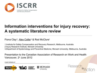 Information interventions for injury recovery:
A systematic literature review
Fiona Clay1,2
, Alex Collie1,3
& Rod McClure2
1.Institute for Safety Compensation and Recovery Research, Melbourne, Australia
2.Injury Research Institute, Monash University
3.Department of Epidemiology and Preventive Medicine, Monash University, Melbourne, Australia
Presentation to the Canadian Association of Research on Work and Health
Vancouver, 2nd
June 2012
 