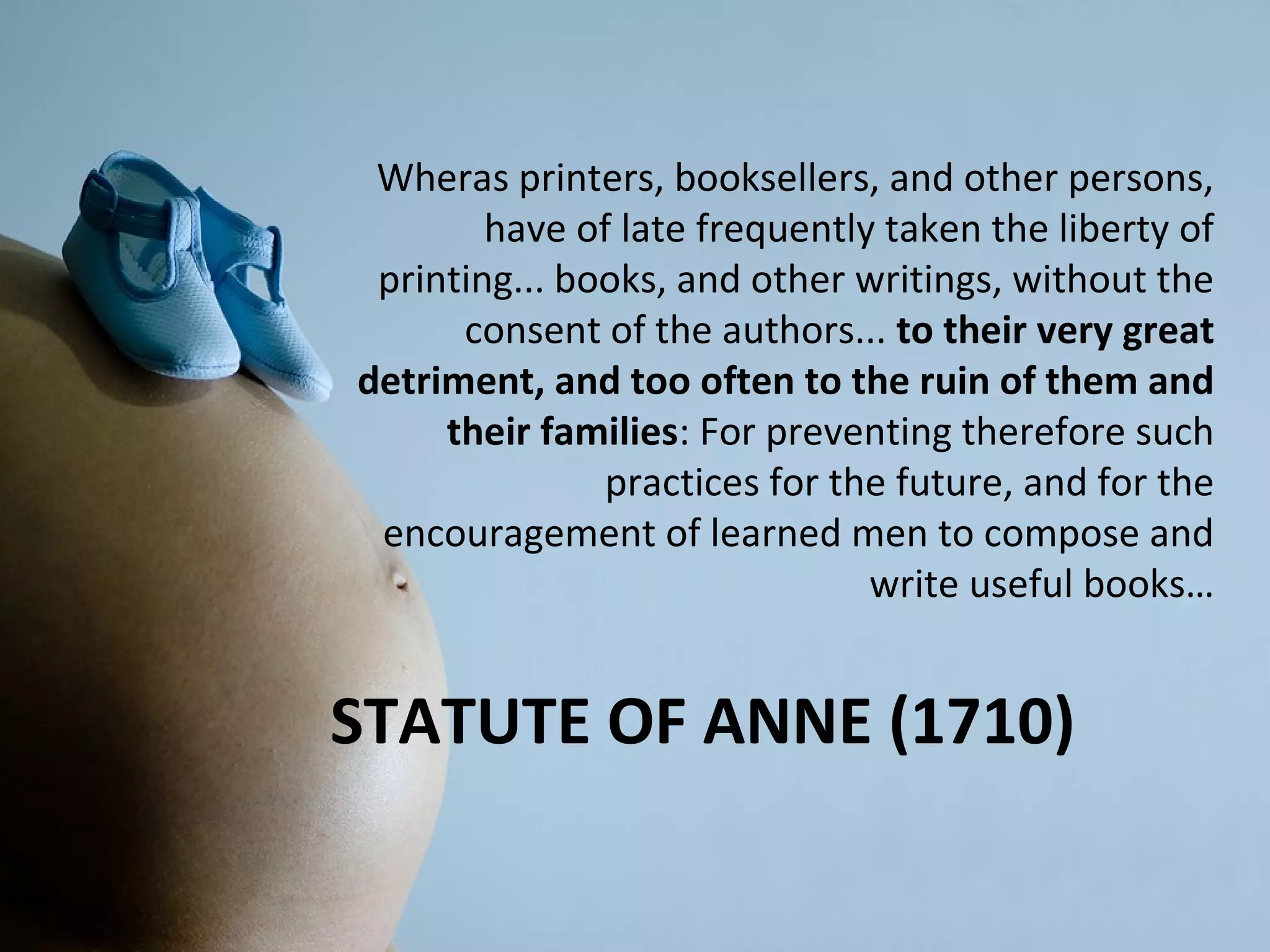 Wheras printers, booksellers, and other persons,
        have of late frequently taken the liberty of
 printing... books, and other writings, without the
      consent of the authors... to their very great
detriment, and too often to the ruin of them and
     their families: For preventing therefore such
               practices for the future, and for the
 encouragement of learned men to compose and
                               write useful books…


STATUTE OF ANNE (1710)
 