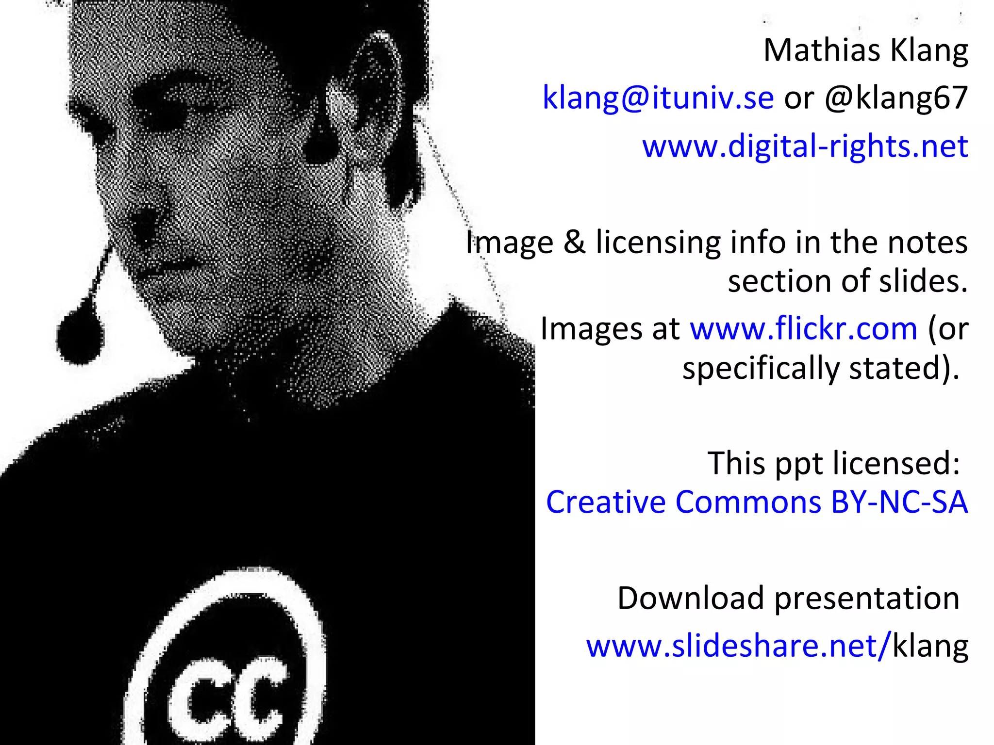 Mathias Klang
     klang@ituniv.se or @klang67
           www.digital-rights.net

Image & licensing info in the notes
                  section of slides.
    Images at www.flickr.com (or
               specifically stated).

                This ppt licensed:
     Creative Commons BY-NC-SA

         Download presentation
        www.slideshare.net/klang
 