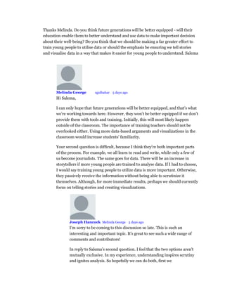 Thanks Melinda. Do you think future generations will be better equipped - will their
education enable them to better understand and use data to make important decision
about their well-being? Do you think that we should be making a far greater effort to
train young people to utilise data or should the emphasis be ensuring we tell stories
and visualise data in a way that makes it easier for young people to understand. Salema
Melinda George Mod sgulbahar • 5 days ago
Hi Salema,
I can only hope that future generations will be better equipped, and that's what
we're working towards here. However, they won't be better equipped if we don't
provide them with tools and training. Initially, this will most likely happen
outside of the classroom. The importance of training teachers should not be
overlooked either. Using more data-based arguments and visualizations in the
classroom would increase students' familiarity.
Your second question is difficult, because I think they're both important parts
of the process. For example, we all learn to read and write, while only a few of
us become journalists. The same goes for data. There will be an increase in
storytellers if more young people are trained to analyse data. If I had to choose,
I would say training young people to utilize data is more important. Otherwise,
they passively receive the information without being able to scrutinize it
themselves. Although, for more immediate results, perhaps we should currently
focus on telling stories and creating visualizations.
Joseph Hancock Melinda George • 5 days ago
I'm sorry to be coming to this discussion so late. This is such an
interesting and important topic. It's great to see such a wide range of
comments and contributors!
In reply to Salema's second question. I feel that the two options aren't
mutually exclusive. In my experience, understanding inspires scrutiny
and ignites analysis. So hopefully we can do both, first we
 