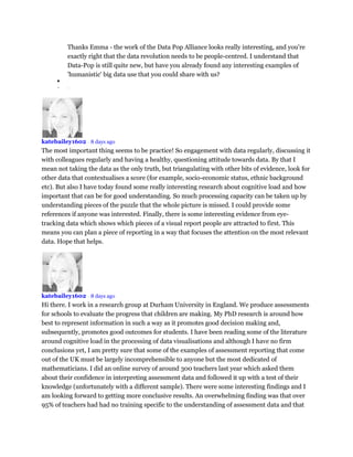 Thanks Emma - the work of the Data Pop Alliance looks really interesting, and you're
exactly right that the data revolution needs to be people-centred. I understand that
Data-Pop is still quite new, but have you already found any interesting examples of
'humanistic' big data use that you could share with us?

 •
katebailey1602 • 8 days ago
The most important thing seems to be practice! So engagement with data regularly, discussing it
with colleagues regularly and having a healthy, questioning attitude towards data. By that I
mean not taking the data as the only truth, but triangulating with other bits of evidence, look for
other data that contextualises a score (for example, socio-economic status, ethnic background
etc). But also I have today found some really interesting research about cognitive load and how
important that can be for good understanding. So much processing capacity can be taken up by
understanding pieces of the puzzle that the whole picture is missed. I could provide some
references if anyone was interested. Finally, there is some interesting evidence from eye-
tracking data which shows which pieces of a visual report people are attracted to first. This
means you can plan a piece of reporting in a way that focuses the attention on the most relevant
data. Hope that helps.
katebailey1602 • 8 days ago
Hi there. I work in a research group at Durham University in England. We produce assessments
for schools to evaluate the progress that children are making. My PhD research is around how
best to represent information in such a way as it promotes good decision making and,
subsequently, promotes good outcomes for students. I have been reading some of the literature
around cognitive load in the processing of data visualisations and although I have no firm
conclusions yet, I am pretty sure that some of the examples of assessment reporting that come
out of the UK must be largely incomprehensible to anyone but the most dedicated of
mathematicians. I did an online survey of around 300 teachers last year which asked them
about their confidence in interpreting assessment data and followed it up with a test of their
knowledge (unfortunately with a different sample). There were some interesting findings and I
am looking forward to getting more conclusive results. An overwhelming finding was that over
95% of teachers had had no training specific to the understanding of assessment data and that
 