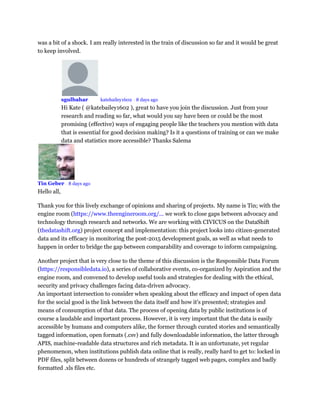 was a bit of a shock. I am really interested in the train of discussion so far and it would be great
to keep involved.
sgulbahar Mod katebailey1602 • 8 days ago
Hi Kate ( @katebailey1602 ), great to have you join the discussion. Just from your
research and reading so far, what would you say have been or could be the most
promising (effective) ways of engaging people like the teachers you mention with data
that is essential for good decision making? Is it a questions of training or can we make
data and statistics more accessible? Thanks Salema
Tin Geber • 8 days ago
Hello all,
Thank you for this lively exchange of opinions and sharing of projects. My name is Tin; with the
engine room (https://www.theengineroom.org/... we work to close gaps between advocacy and
technology through research and networks. We are working with CIVICUS on the DataShift
(thedatashift.org) project concept and implementation: this project looks into citizen-generated
data and its efficacy in monitoring the post-2015 development goals, as well as what needs to
happen in order to bridge the gap between comparability and coverage to inform campaigning.
Another project that is very close to the theme of this discussion is the Responsible Data Forum
(https://responsibledata.io), a series of collaborative events, co-organized by Aspiration and the
engine room, and convened to develop useful tools and strategies for dealing with the ethical,
security and privacy challenges facing data-driven advocacy.
An important intersection to consider when speaking about the efficacy and impact of open data
for the social good is the link between the data itself and how it's presented; strategies and
means of consumption of that data. The process of opening data by public institutions is of
course a laudable and important process. However, it is very important that the data is easily
accessible by humans and computers alike, the former through curated stories and semantically
tagged information, open formats (.csv) and fully downloadable information, the latter through
APIS, machine-readable data structures and rich metadata. It is an unfortunate, yet regular
phenomenon, when institutions publish data online that is really, really hard to get to: locked in
PDF files, split between dozens or hundreds of strangely tagged web pages, complex and badly
formatted .xls files etc.
 