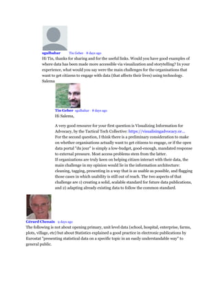 sgulbahar Mod Tin Geber • 8 days ago
Hi Tin, thanks for sharing and for the useful links. Would you have good examples of
where data has been made more accessible via visualization and storytelling? In your
experience, what would you say were the main challenges for the organisations that
want to get citizens to engage with data (that affects their lives) using technology.
Salema
Tin Geber sgulbahar • 8 days ago
Hi Salema,
A very good resource for your first question is Visualizing Information for
Advocacy, by the Tactical Tech Collective: https://visualisingadvocacy.or...
For the second question, I think there is a preliminary consideration to make
on whether organisations actually want to get citizens to engage, or if the open
data portal "du jour" is simply a low-budget, good-enough, mandated response
to external pressure. Most access problems stem from the latter.
If organizations are truly keen on helping citizen interact with their data, the
main challenge in my opinion would lie in the information architecture:
cleaning, tagging, presenting in a way that is as usable as possible, and flagging
those cases in which usability is still out of reach. The two aspects of that
challenge are 1) creating a solid, scalable standard for future data publications,
and 2) adapting already existing data to follow the common standard.
Gérard Chenais • 9 days ago
The following is not about opening primary, unit level data (school, hospital, enterprise, farms,
plots, village, etc) but about Statistics explained a good practice in electronic publications by
Eurostat "presenting statistical data on a specific topic in an easily understandable way" to
general public.
 
