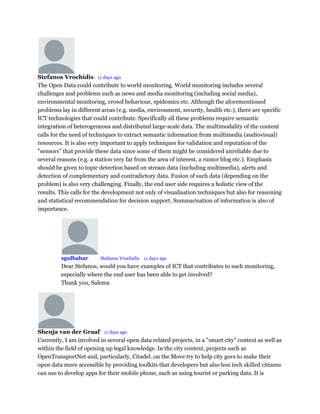 Stefanos Vrochidis • 11 days ago
The Open Data could contribute to world monitoring. World monitoring includes several
challenges and problems such as news and media monitoring (including social media),
environmental monitoring, crowd behaviour, epidemics etc. Although the aforementioned
problems lay in different areas (e.g. media, environment, security, health etc.), there are specific
ICT technologies that could contribute. Specifically all these problems require semantic
integration of heterogeneous and distributed large-scale data. The multimodality of the content
calls for the need of techniques to extract semantic information from multimedia (audiovisual)
resources. It is also very important to apply techniques for validation and reputation of the
"sensors" that provide these data since some of them might be considered unreliable due to
several reasons (e.g. a station very far from the area of interest, a rumor blog etc.). Emphasis
should be given to topic detection based on stream data (including multimedia), alerts and
detection of complementary and contradictory data. Fusion of such data (depending on the
problem) is also very challenging. Finally, the end user side requires a holistic view of the
results. This calls for the development not only of visualisation techniques but also for reasoning
and statistical recommendation for decision support. Summarisation of information is also of
importance.
sgulbahar Mod Stefanos Vrochidis • 11 days ago
Dear Stefanos, would you have examples of ICT that contributes to such monitoring,
especially where the end user has been able to get involved?
Thank you, Salema
Shenja van der Graaf • 11 days ago
Currently, I am involved in several open data related projects, in a "smart city" context as well as
within the field of opening up legal knowledge. In the city context, projects such as
OpenTransportNet and, particularly, Citadel..on the Move try to help city govs to make their
open data more accessible by providing toolkits that developers but also less tech skilled citizens
can use to develop apps for their mobile phone, such as using tourist or parking data. It is
 