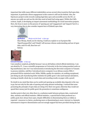 important that while many different stakeholders across several cities/countries find open data
important, in particular citizen engagement in this context is still not far behind. Also, the
OpenLaws project works towards making legal data open and accessible across the EU, so
anyone can easily see and use the info they need at hand (incl using apps). Within the CAPs
context, IA4SI, is developing an impact assessment methodology for social innovation projects.
Here, the focus is more on the process of 'opening up' and 'engagement' and 'impacts' but it's a
very interesting idea to also consider impacts here of (linked) open data.
sgulbahar Mod Shenja van der Graaf • 11 days ago
Dear Shenja, thank you for sharing. Could you explain to us if projects like
'OpenTransportNet' and 'Citadel' will increase citizens understanding and use of open
data, and if it will, then how so?
Salema

Gérard Chenais • 12 days ago
I am somehow sceptical, probably because I am an old fashion retired official statistician. I am
not afraid by IT : I was a scientific programmer at University in the 60s (using punched cards on
big mainframes), late 70s I was instrumental at introducing the first mini-computer in Vanuatu
to process statistics, mid 80s I introduced micro-computer in an African country NSO, I
promoted GIS for statistical work, Wikis, NSDSs, quality for statistics, etc nothing exceptional,
just doing my job of producing better statistics for public good. I also used manual calculators,
turning an handle whole day to crunch data and recording results on paper with a pencil.
No doubt in my mind that data can be useful and opening up available data deposits is the way
to go; but not only for the sake of opening and using advance technology. I noticed that some
promoting the principle of open data are doing it for their own good, otherwise they would not
spend their money just for public good, the promotion is sometimes ambiguous.
Another point is that very often there is a confusion made between primary data, constructed
data, statistics and official statistics. Official statistics, a special kind of data produced as a
public good, have always been open, despite difficulties in disseminating them as widely as
expected : resources is a factor, producing more or disseminating to more; internet is a fantastic
instrument to improve dissemination and not enough support has been provided during the last
 