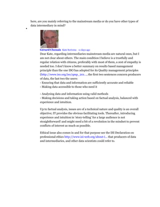 here, are you mainly referring to the mainstream media or do you have other types of
data intermediary in mind?

Gérard Chenais Kate Scrivens • 11 days ago
Dear Kate, regarding intermediaries mainstream media are natural ones, but I
am not clear about others. The main condition I believe is a trustfully and
regular relation with citizens, preferably with most of them, a zest of empathy is
needed too. I don't know a better summary on results based management
principle than the one ISO has adopted for its Quality management principles
(http://www.iso.org/iso/qmp_201..., the first two sentences concern producers
of data, the last two the users:
- Ensuring that data and information are sufficiently accurate and reliable
- Making data accessible to those who need it
- Analysing data and information using valid methods
- Making decisions and taking action based on factual analysis, balanced with
experience and intuition.
Up to factual analysis, issues are of a technical nature and quality is an overall
objective; IT provides the obvious facilitating tools. Thereafter, introducing
experience and intuition in 'story-telling' for a large audience is not
straightforward! and might need a bit of a revolution in the mindset to prevent
conflicts of interest as much as possible.
Ethical issue also comes in and for that purpose see the ISI Declaration on
professional ethics http://www.isi-web.org/about-i... that producers of data
and intermediaries, and other data scientists could refer to.
 