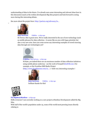 understanding of data in the future. I’ve already seen some interesting and relevant ideas here in
this discussion (such as the restless development Big Idea project) and look forward to seeing
more during this interesting debate.
See more about the project here: http://paris21.org/advocacy/in...
o
Kate Scrivens Mod PARIS21 • 12 days ago
Hi Trevor, this is great news. We're really interested in the use of new technology (such
as mobile phones) for data collection - it seems like an area with huge potential, but
also a very new area. have you come across any interesting examples of crowd sourcing
data through new technologies yet?
PARIS21 Kate Scrivens • 11 days ago
Hi Kate, yes indeed there are an enormous number of data collection initiatives
using mobile phone underway - see the work of Geopoll (GeoPoll.com ) for
example, or the Frontline SMS Radio Project
(http://www.frontlinesms.com/ca... ) - both very interesting examples !
Kate Scrivens Mod PARIS21 • 11 days ago
brilliant thanks for this!
Fia BigIdea@Restless • 12 days ago
Hello everyone! I am currently working on a new project at Restless Development called the Big
Idea.
With half of the world‘s population under 25, some of the world most pressing issues directly
relating to
 