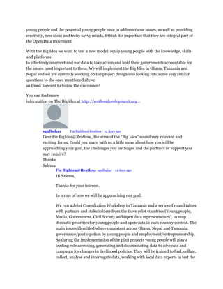 young people and the potential young people have to address those issues, as well as providing
creativity, new ideas and techy savvy minds, I think it’s important that they are integral part of
the Open Data movement.
With the Big Idea we want to test a new model: equip young people with the knowledge, skills
and platforms
to effectively interpret and use data to take action and hold their governments accountable for
the issues most important to them. We will implement the Big Idea in Ghana, Tanzania and
Nepal and we are currently working on the project design and looking into some very similar
questions to the ones mentioned above
so I look forward to follow the discussion!
You can find more
information on The Big idea at http://restlessdevelopment.org...
sgulbahar Mod Fia BigIdea@Restless • 12 days ago
Dear Fia BigIdea@Restless , the aims of the "Big Idea" sound very relevant and
exciting for us. Could you share with us a little more about how you will be
approaching your goal, the challenges you envisages and the partners or support you
may require?
Thanks
Salema
Fia BigIdea@Restless sgulbahar • 12 days ago
Hi Salema,
Thanks for your interest.
In terms of how we will be approaching our goal:
We run a Joint Consultation Workshop in Tanzania and a series of round tables
with partners and stakeholders from the three pilot countries (Young people,
Media, Government, Civil Society and Open data representatives), to map
thematic priorities for young people and open data in each country context. The
main issues identified where consistent across Ghana, Nepal and Tanzania:
governance/participation by young people and employment/entrepreneurship.
So during the implementation of the pilot projects young people will play a
leading role accessing, generating and disseminating data to advocate and
campaign for changes in livelihood policies. They will be trained to find, collate,
collect, analyse and interrogate data, working with local data experts to test the
 