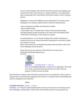 veracity of their findings. They will then develop innovative and engaging ways
to present their data, and learning, to a range of audiences, most importantly
other young people, their communities and decision makers, to drive change in
policies.
Challenges are many and of different nature (all positive!). To mention some
challenges we are trying to address that are relevant to this discussion:
· Assess what data is available and what data is needed
· Ensure quality of data
· Find creative ways to visualise data to make it relevant and interesting
(including illiterate people and people on the other side of the digital divide)
· What kind of technology can best support our project
As mentioned above, we are already working with a number of partners at
country level but we are always interested in expanding our network to include
more partners. Among
others at the moment we are looking into partners that can help us solve some
of the challenges mentioned above.
I hope this answer your questions. Please feel free to contact me at
Fiammetta@restlessdevelopment.org
see more
sgulbahar Mod Fia BigIdea@Restless • 12 days ago
Dear Fia (Fia BigIdea@Restless ) , thank you for explanation. We would
love to hear more about the project and stay up to date with your
progress. I will be in touch via email.
Also do feel free to address some of the above questions from your perspective, when you have a
moment! Have you found data visualisation to be useful or are auditory forms of storytelling (via
radio for example) far more effective?
Salema
Fia BigIdea@Restless sgulbahar • 11 days ago
Hi Salema, As we haven’t started implementation and we are in the process of solving some of
those challenges, unfortunately I can’t provide more detailed answers to your questions yet.
 