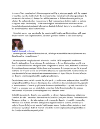 In terms of data visualisation I think our approach will be to let young people, with the support
of local data experts, decide what’s the most appropriate form to present data depending on the
context and the audience (I foresee data will be presented in different forms depending on
whether the audience is other young people in their community or decision makers at national
or regional levels for example). I think we will explore and use different online and offline
channels to disseminate data and information. Radio is definitely likely to be one of them as it’s
the most widespread media in rural areas.
I hope this answer your question for the moment and I look forward to contribute with more
details when we start implementation. Any other questions feel free to send them my way.
Eugénie Cornuet • 16 days ago
Comment peut-on jouer avec la visualisation, l’affichage et le discours autour de données afin
d’améliorer leur compréhension ?
C’est une question compliquée mais néanmoins cruciale. Offrir aux gens de nombreuses
données à disposition, des graphiques, des statistiques, et des tas d’informations semble peu
utile si seule une minorité est capable de les comprendre et de s’en servir. Permettre la diffusion
de données qui demeurent peu lisibles donne une impression de transparence, de clarté quand
en réalité ces données ne sont pas accessibles à tous de par leur complexité. Heureusement, des
progrès ont été effectués ces dernières années et vont vers cet objectif deplus de clarté afin que
ces données soient compréhensibles au plus grand nombre.
Gapminder en est un parfait exemple. Le principe de cet outils est un accès graphique simplifié à
une grande quantité de données statistiques, dans toutes leurs dimensions (temporelle, spatiale)
et leur croisement à l’aide de graphique facilement compréhensibles. La grande interactivité de
l’outil et sa souplesse sont ses points forts, permettant de facilement visualiser les grandes
tendances ou au contraire situation originale dans un thème précis.
Cette idée de rendre les données plus accessibles se retrouve égalementdans une initiative du
Guardian. En effet , les auteurs du data store du Guardian (avec pour devise « Facts are Sacred :
The power of data » = « les faits sont sacrés, le pouvoir des données ») considéré comme LA
référence en la matière, dévoilent les logiciels et applications qu'ils utilisent. Notons que la
majorité des outils du journal sont des logiciels open source. Les journalistes souhaitent ainsi
promouvoir la pratique du Do It Yourself (Fais-le toi-même) impliquant des logiciels libres et
des données accessibles au grand public.
 