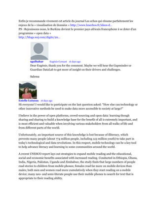 Enfin je recommande vivement cet article du journal Les echos qui résume parfaitement les
enjeux de la « visualisation de données » http://www.lesechos.fr/idees-d...
PS : Rejouissons nous, le Burkina devient le premier pays africain francophone à se doter d’un
programme « open data »
http://blogs.wsj.com/digits/20...
sgulbahar Mod Eugénie Cornuet • 16 days ago
Dear Eugénie, thank you for the comment. Maybe we will hear the Gapminder or
Guardian DataLab to get more of insight on their drivers and challenges.
Salema
Estelle Loiseau • 16 days ago
Hi everyone! I would like to participate on the last question asked: "How else can technology or
other innovative methods be used to make data more accessible to society at large?"
I believe in the power of open platforms, crowd-sourcing and open data: learning though
sharing and sharing to build a knowledge base for the benefit of all is extremely important, and
is most efficient and valuable when involving various stakeholders from all walks of life and
from different parts of the world.
Unfortunately, an important source of this knowledge is lost because of illiteracy, which
prevents many people (about 774 million people, including 123 million youth) to take part in
today's technological and data revolutions. In this respect, mobile technology can be a key tool
to help advance literacy and learning in some communities around the world.
A recent UNESCO report lays out strategies to expand mobile reading and the educational,
social and economic benefits associated with increased reading. Conducted in Ethiopia, Ghana,
India, Nigeria, Pakistan, Uganda and Zimbabwe, the study finds that large numbers of people
read stories to children from mobile phones; females read far more on mobile devices than
males; both men and women read more cumulatively when they start reading on a mobile
device; many neo- and semi-literate people use their mobile phones to search for text that is
appropriate to their reading ability.
 