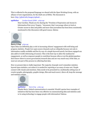 This is reflected in the proposed language we shared with the Open Working Group, with an
alliance of 200 organisations, for the draft zero of SDGs. The document is
here: http://gfmd.info/images/upload... .
•
sgulbahar Mod Caroline Giraud, GFMD • 4 days ago
Dear Caroline, Thank you for sharing the "Freedom of Expression and Access to
Information Post-2015: Targets.." document, that I encourage others to look at.
Greater access to data and public and more data journalism has been been consistently
mentioned in this discussion with good reason. Salema
o
Barry Crisp • 4 days ago
Open Data can definitely play a role in increasing citizens' engagement with well-being and
progress statistics. People love open source channels such as wikipedia because not only is
information readily available and free by way of a simple keyword search, but those engaged can
also add to it (with referencing of course). This is the best way to allow the medium for
engagement, as well as empower people to contribute because often or not the global populace
don't know where to access government/research data and are very much wary of the data, as
most are not part of the process in collecting that data.
How we present data is vitally important. The majority of people won't remember statistics
layered upon statistics, not unless it is needed for reporting or an essay of some sort. People
connect with visuals and emotions. Data needs to be presented in a multimedia setting (use of
creative graphs, photography, graphic design, film and much more). Above all, keep the message
and statistics simple.
sgulbahar Mod Barry Crisp • 4 days ago
Thanks Barry, Indeed communication is essential. Would i-genius have examples of
initiatives that has have been very effective in communicating data and statistics and/
or in using technology to engage people with information? Salema
 
