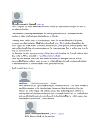 Oboh Eromonsele Samuel • 5 days ago
Hello Everyone, my name is Oboh Eromonsele, currently a freelance technologist and also an
open data enthusiast.
I have learnt a lot reading comments on the leading questions above. I will like to use this
medium to talk a bit about open data landscape in Nigeria.
I recently wrote a white paper to raise awareness about the potential benefits of Nigeria's
proposed open data initiative -Click link to download: http://bit.ly/1iznhp0 In addition, the
paper targets the NGOs, CSOs, Academics, Private bodies, Govt agencies, technologist etc. With
a view of getting all these players to understand the concept of open data as well as what benefits
they can harness from it.
Furthermore, the Edo State government of Nigeria recently launched the first sub national open
data portal in Africa -Click link to view: http://bit.ly/1olX4IL
From my little research, I think we need more discussions on how open data can be fully
harnessed in Nigeria and also create avenues to bridge skill gaps through workshops, trainings
of interested citizens to harness data for social good of the society.
thank you and ignore typos
o
sgulbahar Mod Oboh Eromonsele Samuel • 5 days ago
Oboh Eromonsele, its a pleasure to have you join the discussion. Your paper provides a
useful introduction to the Nigerian Open Data scene. How do you think Nigerian
citizens can better engage with and understand data that is important for them in
making decision? @Amparo below provided an example from Kenya. As a technologist
and considering the extensive use of mobile technology in Nigeria - is this an area that
needs to be more exploited? Thanks Salema
Oboh Eromonsele Samuel sgulbahar • 5 days ago
Hello Salema, thank you for response.
 