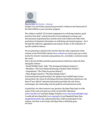 Duccio Zola Kate Scrivens • 5 days ago
Hi Kate! Yes, last Friday Lunaria has promoted a webinar in the framework of
the Web-COSI two-years activities’ program.
The webinar, entitled “Civil society engagement in well-being statistics: good
practices from Italy”, aimed primarily at encouraging the exchange and
dissemination of good practices carried out by some CSOs in the field of the
production of statistical information on well-being and societal progress – be it
through the collection, aggregation and analysis of data, or the realization of
specific synthetic indexes.
We are planning to upload in the next few days the video registration of the
webinar on the Web-COSI website (www.webcosi.eu), and to open up as well a
section for viewers’ comments and questions. So…everybody is welcome to join
the event!
This is the list of CSOs (and their good practices) which have taken the floor
during the webinar:
- World Wildlife Fund - Italy: “The Ecological Footprint Initiative”;
- Monithon: “The Civic Online Monitoring of Italian Public Policies”;
- Legambiente: “The Urban Ecosystem Report”;
- Open Budget Initiative: “The Open Budget Index”.
In presenting their good practices, the speakers have tackled major issues.
Among them: the vision of well-being which lays behind their experiences, the
kind of “non-official” statistical information provided, the role of new
technologies, the relationship with the political and institutional world.
In particular, for what concerns your question, the Open Data topic is at the
center of the work of at least two of the invited CSOs: Monithon
(www.monithon.it) and Open Budget Initiative (www.internationalbudget.org).
I would add also OpenPolis (www.openpolis.it) and Spaghetti Open Data
(spaghettiopendata.org): unfortunately they could not participate to the
webinar, but their work in Italy with Open Data is definitely great.
see more
 