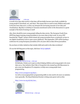 Melinda George Mod • 5 days ago
A result of an open data society is that data will inevitably become more freely available for
young people to download, use, and share. This means that we need to train children and youth
to become more data savvy, so they can interpret the increasing amounts of raw data and
visualisations. Big Idea's workshop in Tanzania (mentioned earlier in the discussion) is a great
example of the kind of training we need!
Also, there should be more young people telling the data stories. The European Youth Press
(EYP) has begun training young journalists to use more data in their work. In 2013, EYP
launched the “FlagIt!” project which trained 48 young journalists from 4 continents on how to
use digital visualisation tools in open source platforms. This September, EYP will be hosting a
conference for young European journalists (18 to 26 years old) on data-driven journalism.
Do you know of other initiatives that include child and youth in the data revolution?
(To see the full blog post on this topic, click here: bit.ly/1ipRiaN)
Chris Yiu Melinda George • 5 days ago
Hi Melinda, I think you're spot on about helping children and young people to be more
data savvy. One initiative that I like is Young Scot who teamed up with Skyscanner to
give away 500 Raspberry Pi computers, to help more young people learn
programming.
http://www.youngscot.org/skysc...
As well as encouraging better programming skills we also need to do more on statistics
more generally. The Royal Statistical Society is doing some great work on this:
http://www.rss.org.uk/site/cms...

sgulbahar Mod Melinda George • 5 days ago
 