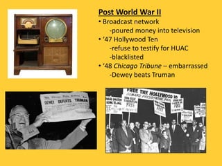 Post World War II
• Broadcast network
-poured money into television
• ‘47 Hollywood Ten
-refuse to testify for HUAC
-blacklisted
• ‘48 Chicago Tribune – embarrassed
-Dewey beats Truman
 