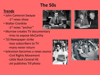 Trends
• John Cameron Swayze
-1st news show
• Walter Cronkite
-1st news “anchor”
• Murrow creates TV documentary
-tries to expose McCarthy
• ‘53 Newspaper strike
-lose subscribers to TV
-many never return
• television becomes a news source
-Civil Rights Movement
-Little Rock Central HS
-Jet publishes Till photo
The 50s
 