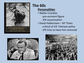 The 60s
Personalities
• Walter Cronkite
-pre-eminent figure
-JFK assassination
• David Halberstam – NY Times
-critical of US’ Vietnam policy
-JFK tries to have him removed
 