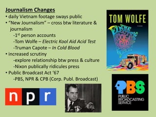 Journalism Changes
• daily Vietnam footage sways public
• “New Journalism” – cross btw literature &
journalism
-1st person accounts
-Tom Wolfe – Electric Kool Aid Acid Test
-Truman Capote – In Cold Blood
• increased scrutiny
-explore relationship btw press & culture
-Nixon publically ridicules press
• Public Broadcast Act ‘67
-PBS, NPR & CPB (Corp. Publ. Broadcast)
 
