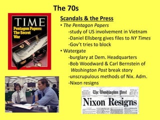 The 70s
Scandals & the Press
• The Pentagon Papers
-study of US involvement in Vietnam
-Daniel Ellsberg gives files to NY Times
-Gov’t tries to block
• Watergate
-burglary at Dem. Headquarters
-Bob Woodward & Carl Bernstein of
Washington Post break story
-unscrupulous methods of Nix. Adm.
-Nixon resigns
 